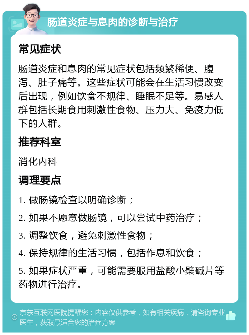 肠道炎症与息肉的诊断与治疗 常见症状 肠道炎症和息肉的常见症状包括频繁稀便、腹泻、肚子痛等。这些症状可能会在生活习惯改变后出现，例如饮食不规律、睡眠不足等。易感人群包括长期食用刺激性食物、压力大、免疫力低下的人群。 推荐科室 消化内科 调理要点 1. 做肠镜检查以明确诊断； 2. 如果不愿意做肠镜，可以尝试中药治疗； 3. 调整饮食，避免刺激性食物； 4. 保持规律的生活习惯，包括作息和饮食； 5. 如果症状严重，可能需要服用盐酸小檗碱片等药物进行治疗。