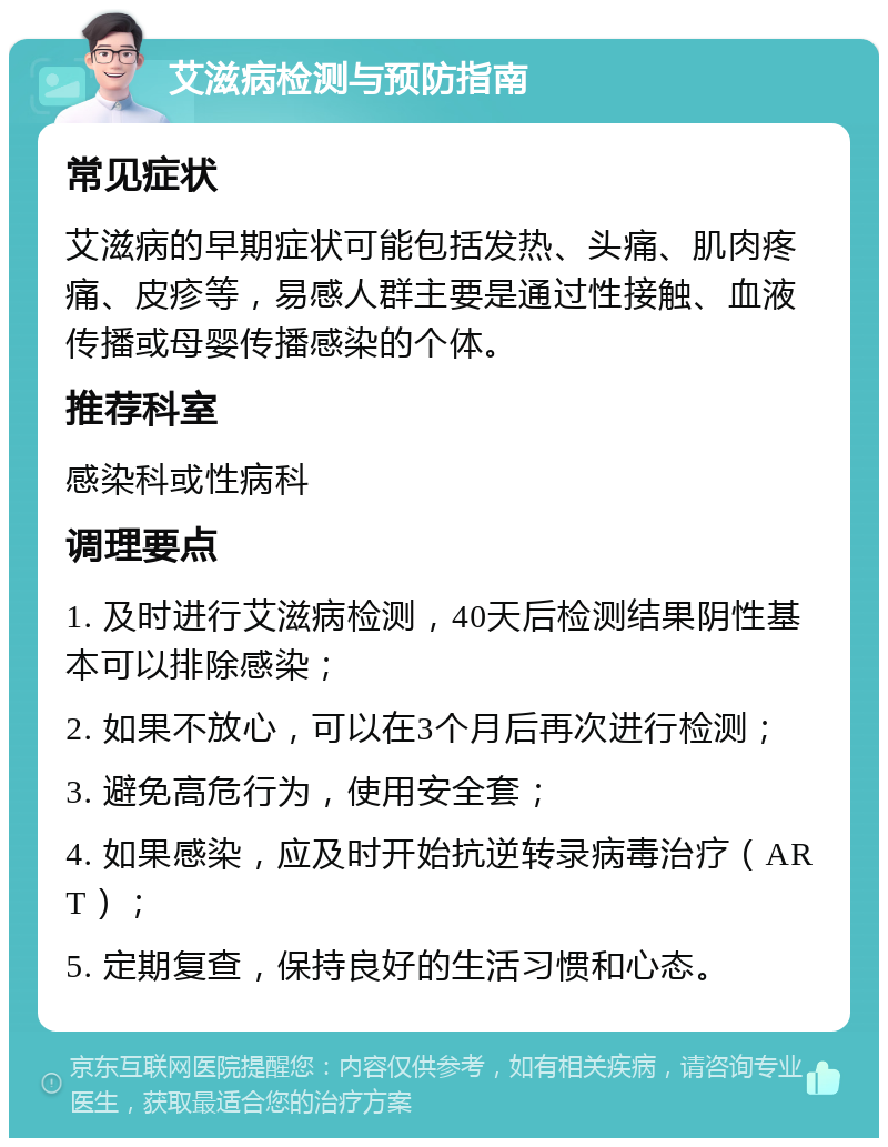 艾滋病检测与预防指南 常见症状 艾滋病的早期症状可能包括发热、头痛、肌肉疼痛、皮疹等，易感人群主要是通过性接触、血液传播或母婴传播感染的个体。 推荐科室 感染科或性病科 调理要点 1. 及时进行艾滋病检测，40天后检测结果阴性基本可以排除感染； 2. 如果不放心，可以在3个月后再次进行检测； 3. 避免高危行为，使用安全套； 4. 如果感染，应及时开始抗逆转录病毒治疗（ART）； 5. 定期复查，保持良好的生活习惯和心态。