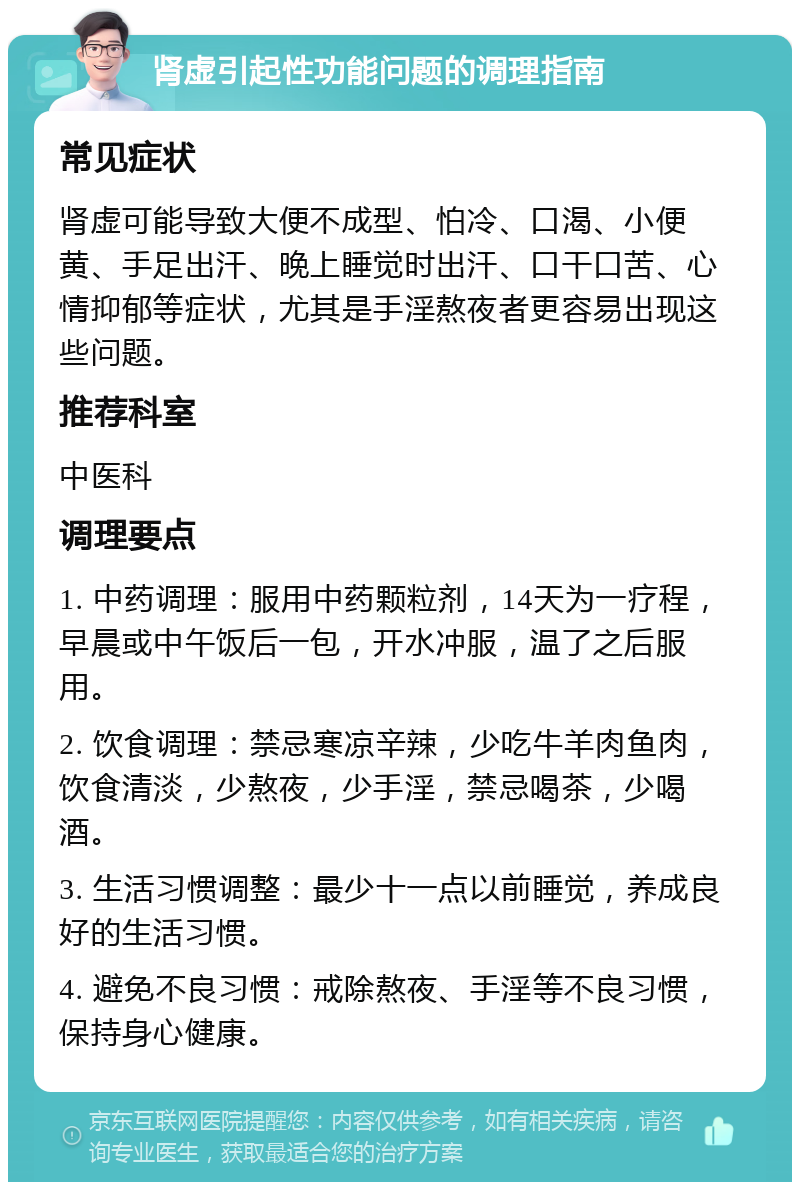 肾虚引起性功能问题的调理指南 常见症状 肾虚可能导致大便不成型、怕冷、口渴、小便黄、手足出汗、晚上睡觉时出汗、口干口苦、心情抑郁等症状，尤其是手淫熬夜者更容易出现这些问题。 推荐科室 中医科 调理要点 1. 中药调理：服用中药颗粒剂，14天为一疗程，早晨或中午饭后一包，开水冲服，温了之后服用。 2. 饮食调理：禁忌寒凉辛辣，少吃牛羊肉鱼肉，饮食清淡，少熬夜，少手淫，禁忌喝茶，少喝酒。 3. 生活习惯调整：最少十一点以前睡觉，养成良好的生活习惯。 4. 避免不良习惯：戒除熬夜、手淫等不良习惯，保持身心健康。