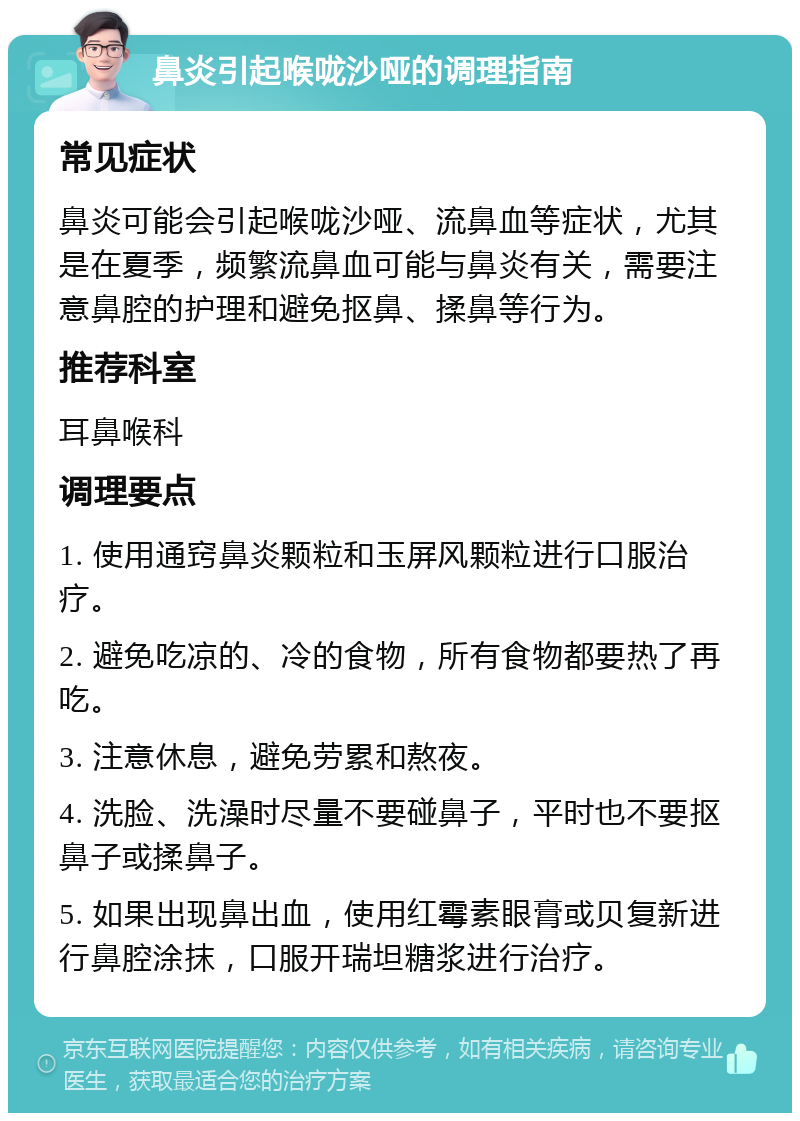 鼻炎引起喉咙沙哑的调理指南 常见症状 鼻炎可能会引起喉咙沙哑、流鼻血等症状，尤其是在夏季，频繁流鼻血可能与鼻炎有关，需要注意鼻腔的护理和避免抠鼻、揉鼻等行为。 推荐科室 耳鼻喉科 调理要点 1. 使用通窍鼻炎颗粒和玉屏风颗粒进行口服治疗。 2. 避免吃凉的、冷的食物，所有食物都要热了再吃。 3. 注意休息，避免劳累和熬夜。 4. 洗脸、洗澡时尽量不要碰鼻子，平时也不要抠鼻子或揉鼻子。 5. 如果出现鼻出血，使用红霉素眼膏或贝复新进行鼻腔涂抹，口服开瑞坦糖浆进行治疗。