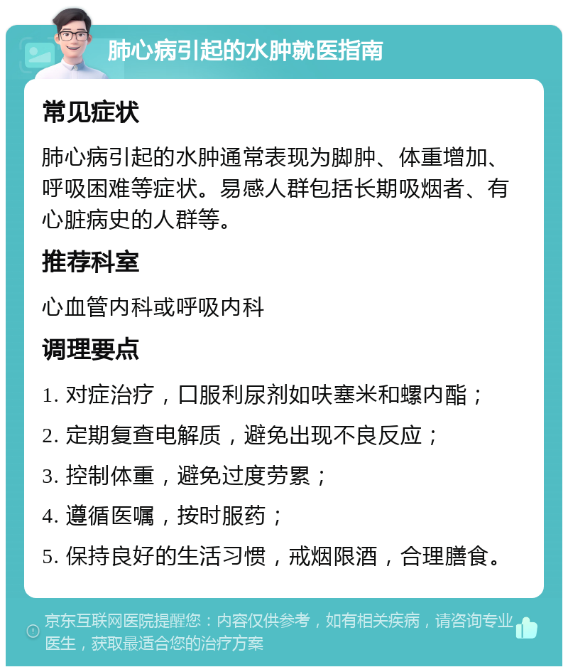 肺心病引起的水肿就医指南 常见症状 肺心病引起的水肿通常表现为脚肿、体重增加、呼吸困难等症状。易感人群包括长期吸烟者、有心脏病史的人群等。 推荐科室 心血管内科或呼吸内科 调理要点 1. 对症治疗，口服利尿剂如呋塞米和螺内酯； 2. 定期复查电解质，避免出现不良反应； 3. 控制体重，避免过度劳累； 4. 遵循医嘱，按时服药； 5. 保持良好的生活习惯，戒烟限酒，合理膳食。