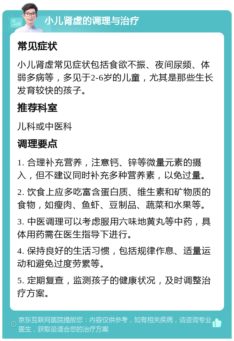 小儿肾虚的调理与治疗 常见症状 小儿肾虚常见症状包括食欲不振、夜间尿频、体弱多病等，多见于2-6岁的儿童，尤其是那些生长发育较快的孩子。 推荐科室 儿科或中医科 调理要点 1. 合理补充营养，注意钙、锌等微量元素的摄入，但不建议同时补充多种营养素，以免过量。 2. 饮食上应多吃富含蛋白质、维生素和矿物质的食物，如瘦肉、鱼虾、豆制品、蔬菜和水果等。 3. 中医调理可以考虑服用六味地黄丸等中药，具体用药需在医生指导下进行。 4. 保持良好的生活习惯，包括规律作息、适量运动和避免过度劳累等。 5. 定期复查，监测孩子的健康状况，及时调整治疗方案。