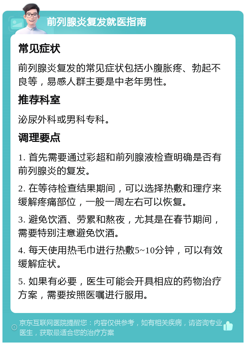 前列腺炎复发就医指南 常见症状 前列腺炎复发的常见症状包括小腹胀疼、勃起不良等，易感人群主要是中老年男性。 推荐科室 泌尿外科或男科专科。 调理要点 1. 首先需要通过彩超和前列腺液检查明确是否有前列腺炎的复发。 2. 在等待检查结果期间，可以选择热敷和理疗来缓解疼痛部位，一般一周左右可以恢复。 3. 避免饮酒、劳累和熬夜，尤其是在春节期间，需要特别注意避免饮酒。 4. 每天使用热毛巾进行热敷5~10分钟，可以有效缓解症状。 5. 如果有必要，医生可能会开具相应的药物治疗方案，需要按照医嘱进行服用。