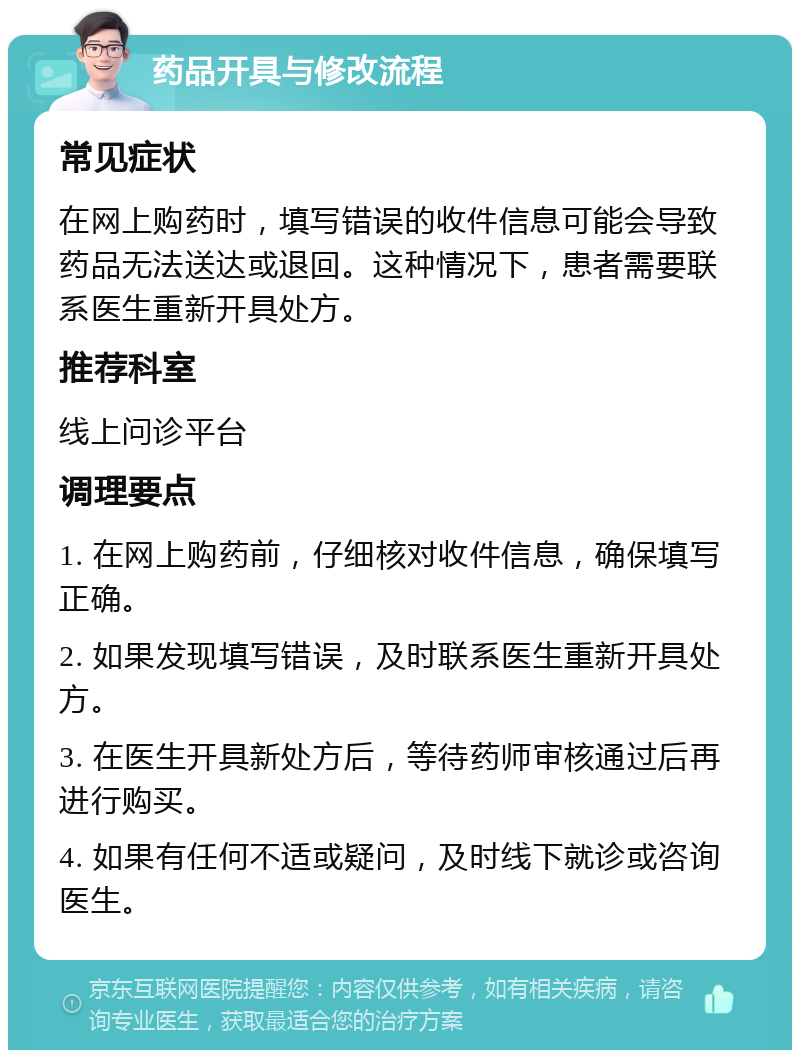 药品开具与修改流程 常见症状 在网上购药时，填写错误的收件信息可能会导致药品无法送达或退回。这种情况下，患者需要联系医生重新开具处方。 推荐科室 线上问诊平台 调理要点 1. 在网上购药前，仔细核对收件信息，确保填写正确。 2. 如果发现填写错误，及时联系医生重新开具处方。 3. 在医生开具新处方后，等待药师审核通过后再进行购买。 4. 如果有任何不适或疑问，及时线下就诊或咨询医生。