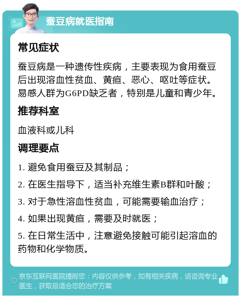 蚕豆病就医指南 常见症状 蚕豆病是一种遗传性疾病，主要表现为食用蚕豆后出现溶血性贫血、黄疸、恶心、呕吐等症状。易感人群为G6PD缺乏者，特别是儿童和青少年。 推荐科室 血液科或儿科 调理要点 1. 避免食用蚕豆及其制品； 2. 在医生指导下，适当补充维生素B群和叶酸； 3. 对于急性溶血性贫血，可能需要输血治疗； 4. 如果出现黄疸，需要及时就医； 5. 在日常生活中，注意避免接触可能引起溶血的药物和化学物质。