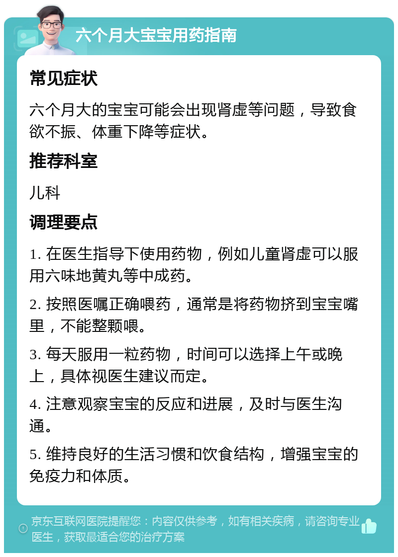 六个月大宝宝用药指南 常见症状 六个月大的宝宝可能会出现肾虚等问题，导致食欲不振、体重下降等症状。 推荐科室 儿科 调理要点 1. 在医生指导下使用药物，例如儿童肾虚可以服用六味地黄丸等中成药。 2. 按照医嘱正确喂药，通常是将药物挤到宝宝嘴里，不能整颗喂。 3. 每天服用一粒药物，时间可以选择上午或晚上，具体视医生建议而定。 4. 注意观察宝宝的反应和进展，及时与医生沟通。 5. 维持良好的生活习惯和饮食结构，增强宝宝的免疫力和体质。