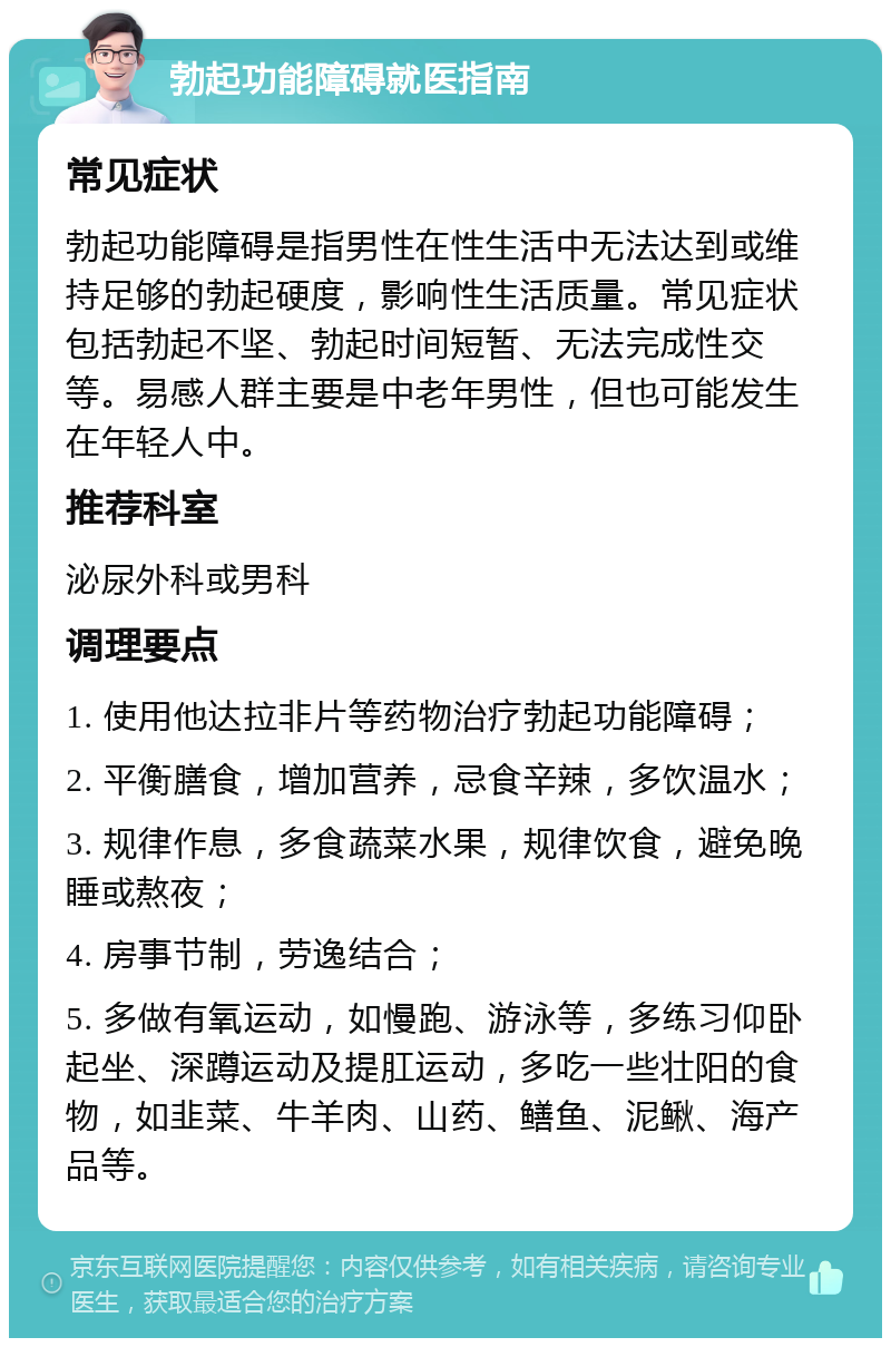 勃起功能障碍就医指南 常见症状 勃起功能障碍是指男性在性生活中无法达到或维持足够的勃起硬度，影响性生活质量。常见症状包括勃起不坚、勃起时间短暂、无法完成性交等。易感人群主要是中老年男性，但也可能发生在年轻人中。 推荐科室 泌尿外科或男科 调理要点 1. 使用他达拉非片等药物治疗勃起功能障碍； 2. 平衡膳食，增加营养，忌食辛辣，多饮温水； 3. 规律作息，多食蔬菜水果，规律饮食，避免晚睡或熬夜； 4. 房事节制，劳逸结合； 5. 多做有氧运动，如慢跑、游泳等，多练习仰卧起坐、深蹲运动及提肛运动，多吃一些壮阳的食物，如韭菜、牛羊肉、山药、鳝鱼、泥鳅、海产品等。