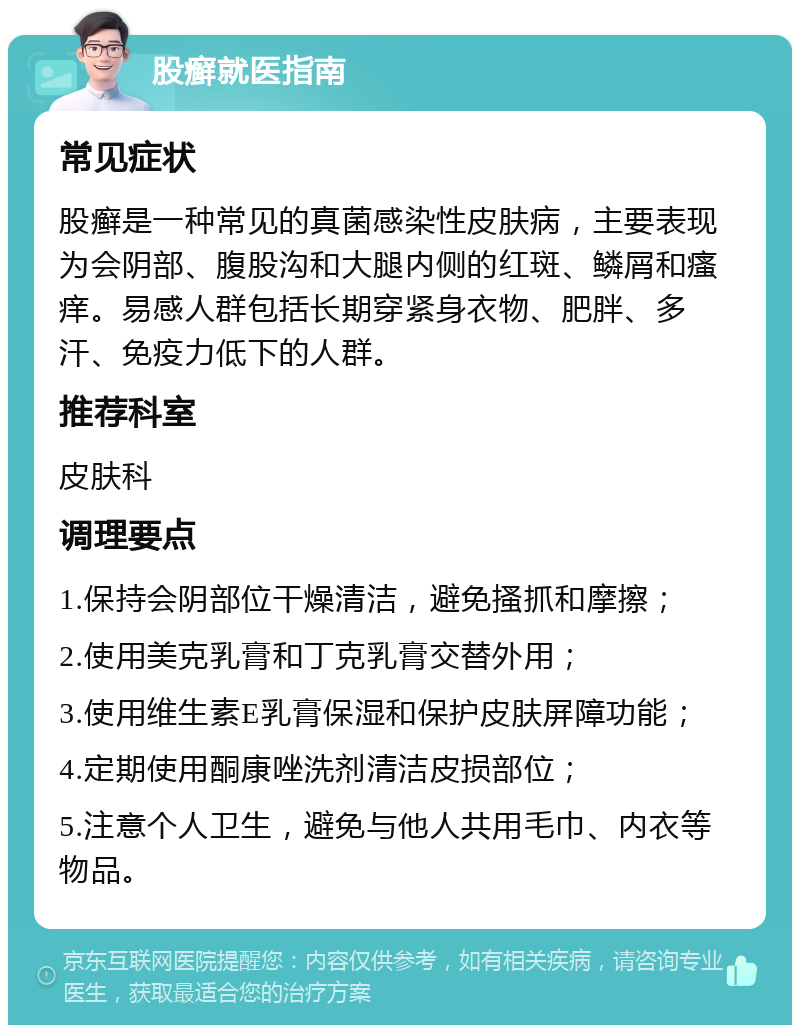 股癣就医指南 常见症状 股癣是一种常见的真菌感染性皮肤病，主要表现为会阴部、腹股沟和大腿内侧的红斑、鳞屑和瘙痒。易感人群包括长期穿紧身衣物、肥胖、多汗、免疫力低下的人群。 推荐科室 皮肤科 调理要点 1.保持会阴部位干燥清洁，避免搔抓和摩擦； 2.使用美克乳膏和丁克乳膏交替外用； 3.使用维生素E乳膏保湿和保护皮肤屏障功能； 4.定期使用酮康唑洗剂清洁皮损部位； 5.注意个人卫生，避免与他人共用毛巾、内衣等物品。