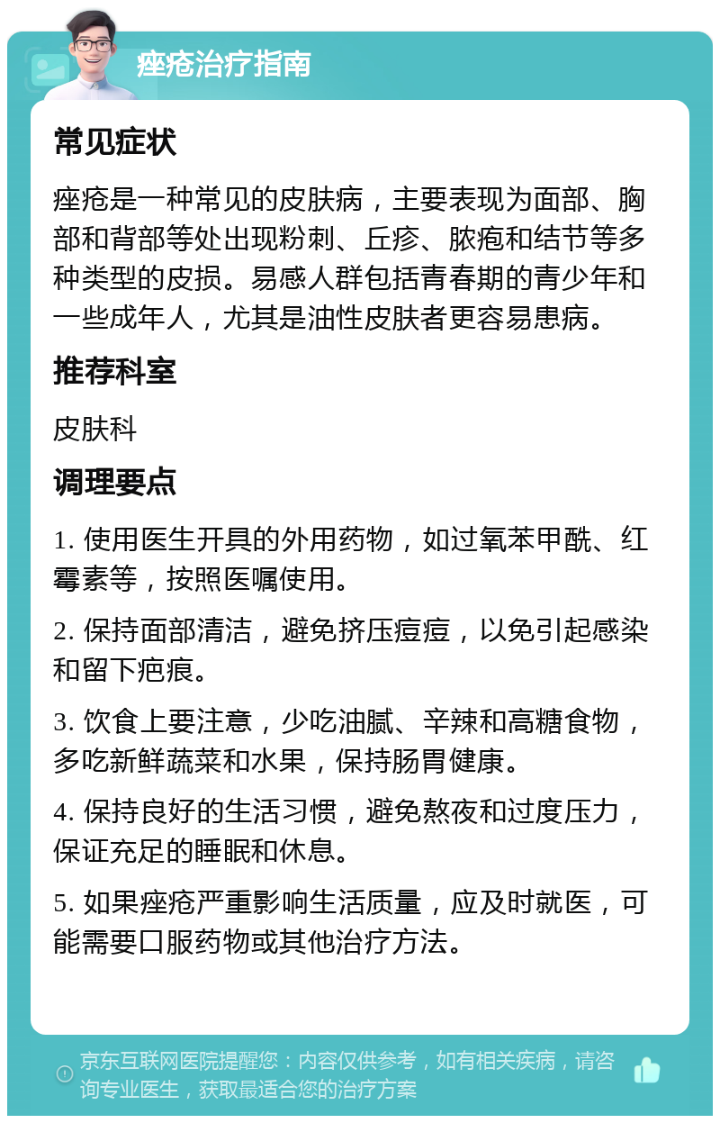 痤疮治疗指南 常见症状 痤疮是一种常见的皮肤病，主要表现为面部、胸部和背部等处出现粉刺、丘疹、脓疱和结节等多种类型的皮损。易感人群包括青春期的青少年和一些成年人，尤其是油性皮肤者更容易患病。 推荐科室 皮肤科 调理要点 1. 使用医生开具的外用药物，如过氧苯甲酰、红霉素等，按照医嘱使用。 2. 保持面部清洁，避免挤压痘痘，以免引起感染和留下疤痕。 3. 饮食上要注意，少吃油腻、辛辣和高糖食物，多吃新鲜蔬菜和水果，保持肠胃健康。 4. 保持良好的生活习惯，避免熬夜和过度压力，保证充足的睡眠和休息。 5. 如果痤疮严重影响生活质量，应及时就医，可能需要口服药物或其他治疗方法。