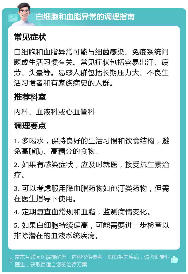 白细胞和血脂异常的调理指南 常见症状 白细胞和血脂异常可能与细菌感染、免疫系统问题或生活习惯有关。常见症状包括容易出汗、疲劳、头晕等。易感人群包括长期压力大、不良生活习惯者和有家族病史的人群。 推荐科室 内科、血液科或心血管科 调理要点 1. 多喝水，保持良好的生活习惯和饮食结构，避免高脂肪、高糖分的食物。 2. 如果有感染症状，应及时就医，接受抗生素治疗。 3. 可以考虑服用降血脂药物如他汀类药物，但需在医生指导下使用。 4. 定期复查血常规和血脂，监测病情变化。 5. 如果白细胞持续偏高，可能需要进一步检查以排除潜在的血液系统疾病。