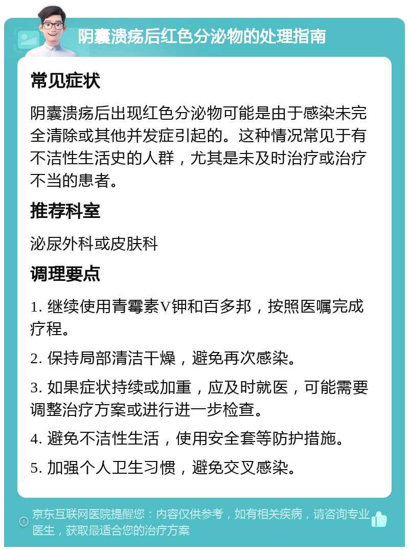 阴囊溃疡后红色分泌物的处理指南 常见症状 阴囊溃疡后出现红色分泌物可能是由于感染未完全清除或其他并发症引起的。这种情况常见于有不洁性生活史的人群，尤其是未及时治疗或治疗不当的患者。 推荐科室 泌尿外科或皮肤科 调理要点 1. 继续使用青霉素V钾和百多邦，按照医嘱完成疗程。 2. 保持局部清洁干燥，避免再次感染。 3. 如果症状持续或加重，应及时就医，可能需要调整治疗方案或进行进一步检查。 4. 避免不洁性生活，使用安全套等防护措施。 5. 加强个人卫生习惯，避免交叉感染。