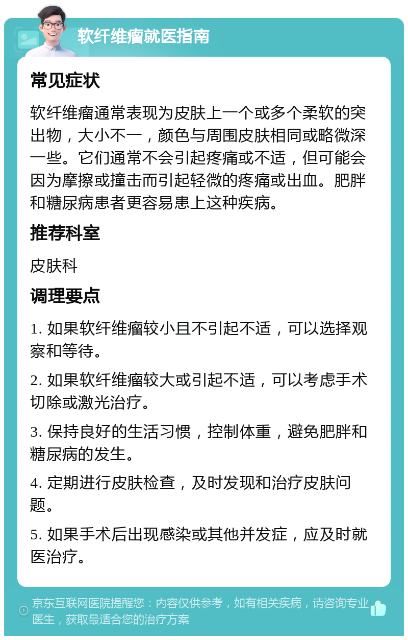 软纤维瘤就医指南 常见症状 软纤维瘤通常表现为皮肤上一个或多个柔软的突出物，大小不一，颜色与周围皮肤相同或略微深一些。它们通常不会引起疼痛或不适，但可能会因为摩擦或撞击而引起轻微的疼痛或出血。肥胖和糖尿病患者更容易患上这种疾病。 推荐科室 皮肤科 调理要点 1. 如果软纤维瘤较小且不引起不适，可以选择观察和等待。 2. 如果软纤维瘤较大或引起不适，可以考虑手术切除或激光治疗。 3. 保持良好的生活习惯，控制体重，避免肥胖和糖尿病的发生。 4. 定期进行皮肤检查，及时发现和治疗皮肤问题。 5. 如果手术后出现感染或其他并发症，应及时就医治疗。