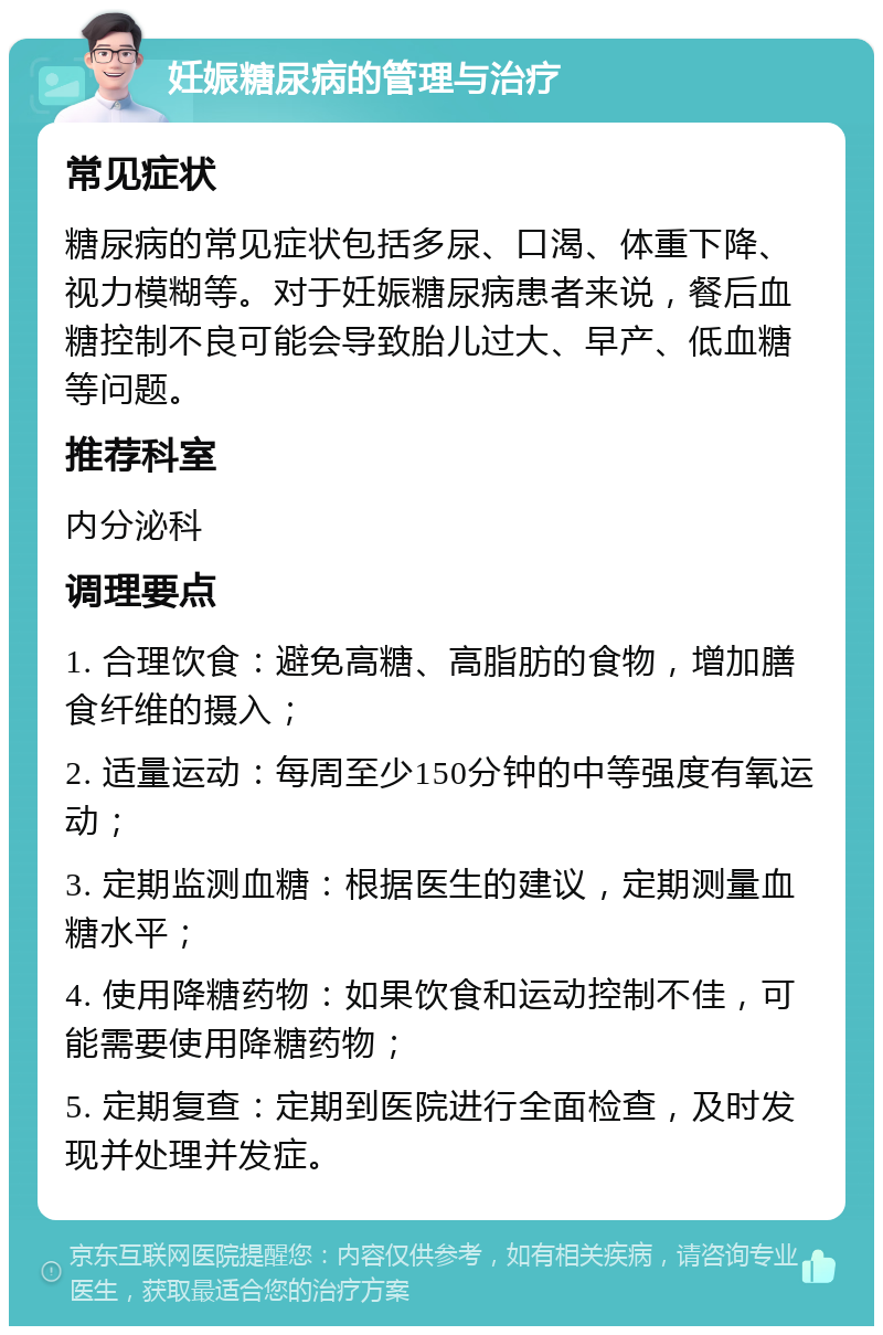 妊娠糖尿病的管理与治疗 常见症状 糖尿病的常见症状包括多尿、口渴、体重下降、视力模糊等。对于妊娠糖尿病患者来说，餐后血糖控制不良可能会导致胎儿过大、早产、低血糖等问题。 推荐科室 内分泌科 调理要点 1. 合理饮食：避免高糖、高脂肪的食物，增加膳食纤维的摄入； 2. 适量运动：每周至少150分钟的中等强度有氧运动； 3. 定期监测血糖：根据医生的建议，定期测量血糖水平； 4. 使用降糖药物：如果饮食和运动控制不佳，可能需要使用降糖药物； 5. 定期复查：定期到医院进行全面检查，及时发现并处理并发症。