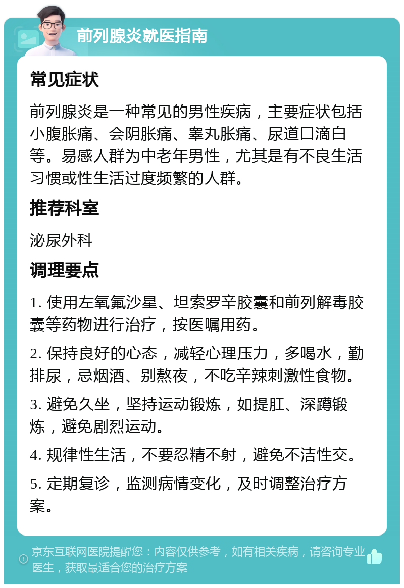 前列腺炎就医指南 常见症状 前列腺炎是一种常见的男性疾病，主要症状包括小腹胀痛、会阴胀痛、睾丸胀痛、尿道口滴白等。易感人群为中老年男性，尤其是有不良生活习惯或性生活过度频繁的人群。 推荐科室 泌尿外科 调理要点 1. 使用左氧氟沙星、坦索罗辛胶囊和前列解毒胶囊等药物进行治疗，按医嘱用药。 2. 保持良好的心态，减轻心理压力，多喝水，勤排尿，忌烟酒、别熬夜，不吃辛辣刺激性食物。 3. 避免久坐，坚持运动锻炼，如提肛、深蹲锻炼，避免剧烈运动。 4. 规律性生活，不要忍精不射，避免不洁性交。 5. 定期复诊，监测病情变化，及时调整治疗方案。