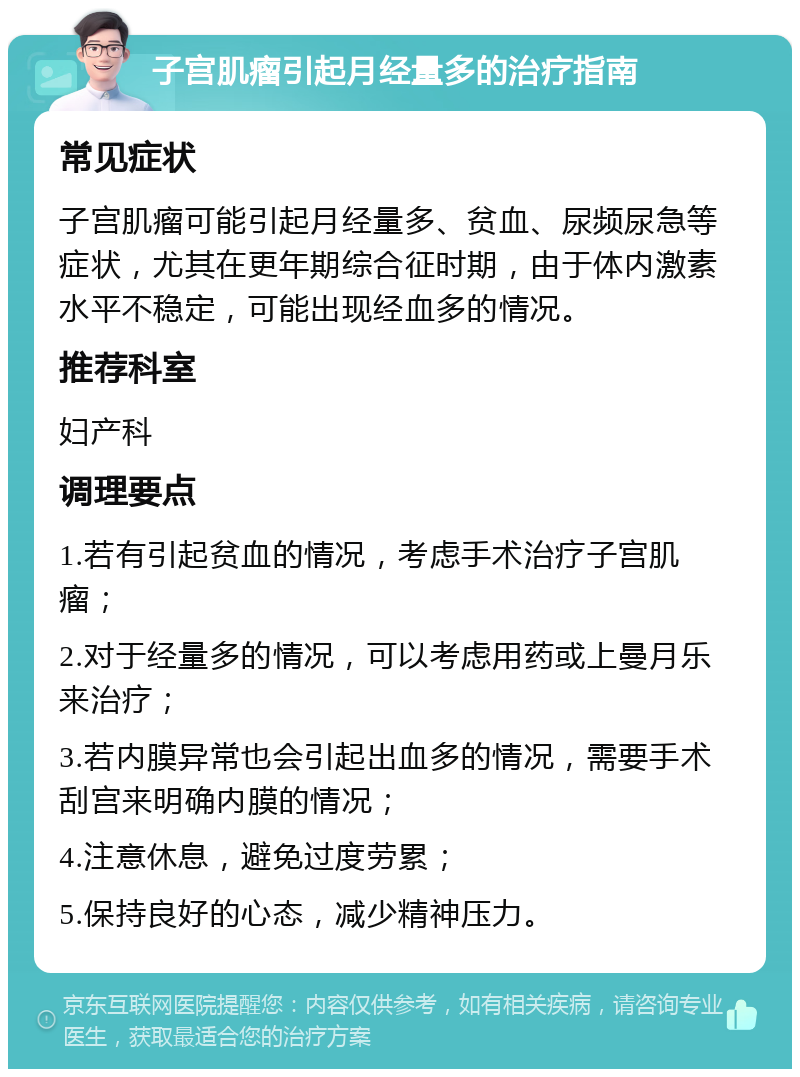 子宫肌瘤引起月经量多的治疗指南 常见症状 子宫肌瘤可能引起月经量多、贫血、尿频尿急等症状，尤其在更年期综合征时期，由于体内激素水平不稳定，可能出现经血多的情况。 推荐科室 妇产科 调理要点 1.若有引起贫血的情况，考虑手术治疗子宫肌瘤； 2.对于经量多的情况，可以考虑用药或上曼月乐来治疗； 3.若内膜异常也会引起出血多的情况，需要手术刮宫来明确内膜的情况； 4.注意休息，避免过度劳累； 5.保持良好的心态，减少精神压力。