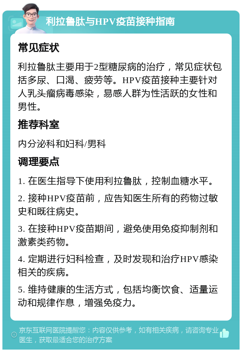 利拉鲁肽与HPV疫苗接种指南 常见症状 利拉鲁肽主要用于2型糖尿病的治疗，常见症状包括多尿、口渴、疲劳等。HPV疫苗接种主要针对人乳头瘤病毒感染，易感人群为性活跃的女性和男性。 推荐科室 内分泌科和妇科/男科 调理要点 1. 在医生指导下使用利拉鲁肽，控制血糖水平。 2. 接种HPV疫苗前，应告知医生所有的药物过敏史和既往病史。 3. 在接种HPV疫苗期间，避免使用免疫抑制剂和激素类药物。 4. 定期进行妇科检查，及时发现和治疗HPV感染相关的疾病。 5. 维持健康的生活方式，包括均衡饮食、适量运动和规律作息，增强免疫力。