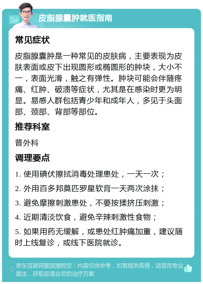 皮脂腺囊肿就医指南 常见症状 皮脂腺囊肿是一种常见的皮肤病，主要表现为皮肤表面或皮下出现圆形或椭圆形的肿块，大小不一，表面光滑，触之有弹性。肿块可能会伴随疼痛、红肿、破溃等症状，尤其是在感染时更为明显。易感人群包括青少年和成年人，多见于头面部、颈部、背部等部位。 推荐科室 普外科 调理要点 1. 使用碘伏擦拭消毒处理患处，一天一次； 2. 外用百多邦莫匹罗星软膏一天两次涂抹； 3. 避免摩擦刺激患处，不要按揉挤压刺激； 4. 近期清淡饮食，避免辛辣刺激性食物； 5. 如果用药无缓解，或患处红肿痛加重，建议随时上线复诊，或线下医院就诊。