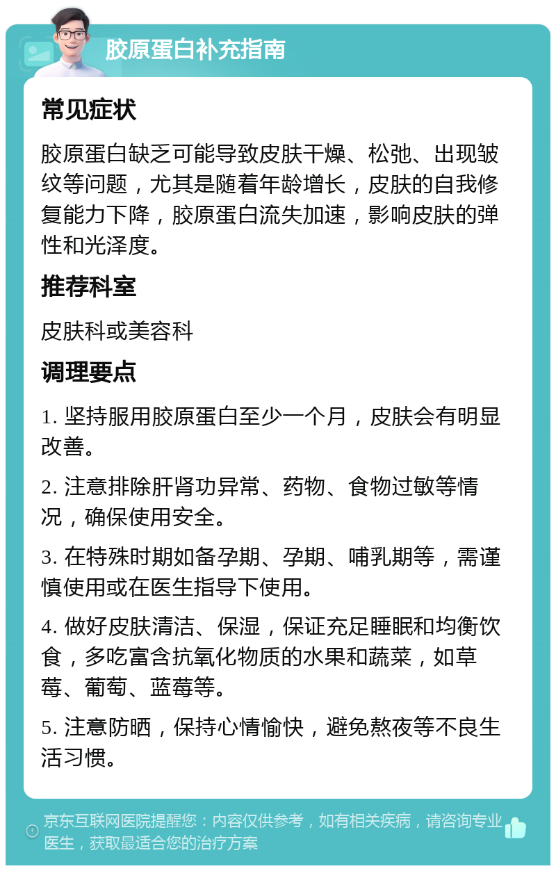 胶原蛋白补充指南 常见症状 胶原蛋白缺乏可能导致皮肤干燥、松弛、出现皱纹等问题，尤其是随着年龄增长，皮肤的自我修复能力下降，胶原蛋白流失加速，影响皮肤的弹性和光泽度。 推荐科室 皮肤科或美容科 调理要点 1. 坚持服用胶原蛋白至少一个月，皮肤会有明显改善。 2. 注意排除肝肾功异常、药物、食物过敏等情况，确保使用安全。 3. 在特殊时期如备孕期、孕期、哺乳期等，需谨慎使用或在医生指导下使用。 4. 做好皮肤清洁、保湿，保证充足睡眠和均衡饮食，多吃富含抗氧化物质的水果和蔬菜，如草莓、葡萄、蓝莓等。 5. 注意防晒，保持心情愉快，避免熬夜等不良生活习惯。