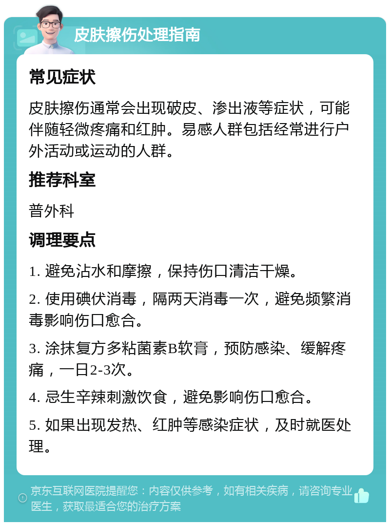 皮肤擦伤处理指南 常见症状 皮肤擦伤通常会出现破皮、渗出液等症状，可能伴随轻微疼痛和红肿。易感人群包括经常进行户外活动或运动的人群。 推荐科室 普外科 调理要点 1. 避免沾水和摩擦，保持伤口清洁干燥。 2. 使用碘伏消毒，隔两天消毒一次，避免频繁消毒影响伤口愈合。 3. 涂抹复方多粘菌素B软膏，预防感染、缓解疼痛，一日2-3次。 4. 忌生辛辣刺激饮食，避免影响伤口愈合。 5. 如果出现发热、红肿等感染症状，及时就医处理。