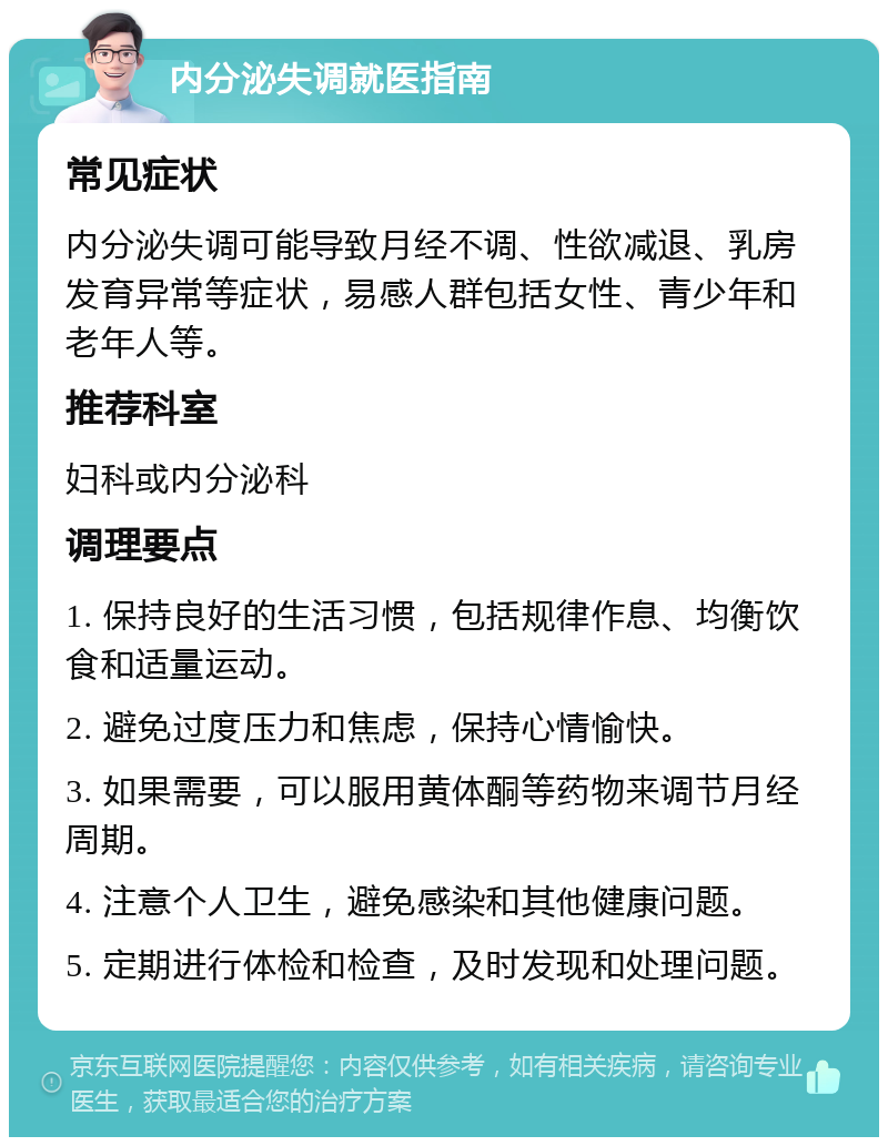 内分泌失调就医指南 常见症状 内分泌失调可能导致月经不调、性欲减退、乳房发育异常等症状，易感人群包括女性、青少年和老年人等。 推荐科室 妇科或内分泌科 调理要点 1. 保持良好的生活习惯，包括规律作息、均衡饮食和适量运动。 2. 避免过度压力和焦虑，保持心情愉快。 3. 如果需要，可以服用黄体酮等药物来调节月经周期。 4. 注意个人卫生，避免感染和其他健康问题。 5. 定期进行体检和检查，及时发现和处理问题。