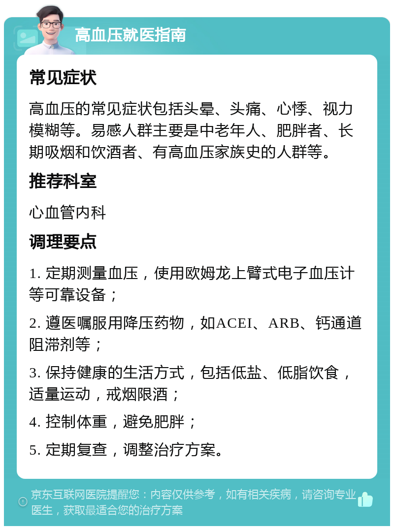 高血压就医指南 常见症状 高血压的常见症状包括头晕、头痛、心悸、视力模糊等。易感人群主要是中老年人、肥胖者、长期吸烟和饮酒者、有高血压家族史的人群等。 推荐科室 心血管内科 调理要点 1. 定期测量血压，使用欧姆龙上臂式电子血压计等可靠设备； 2. 遵医嘱服用降压药物，如ACEI、ARB、钙通道阻滞剂等； 3. 保持健康的生活方式，包括低盐、低脂饮食，适量运动，戒烟限酒； 4. 控制体重，避免肥胖； 5. 定期复查，调整治疗方案。