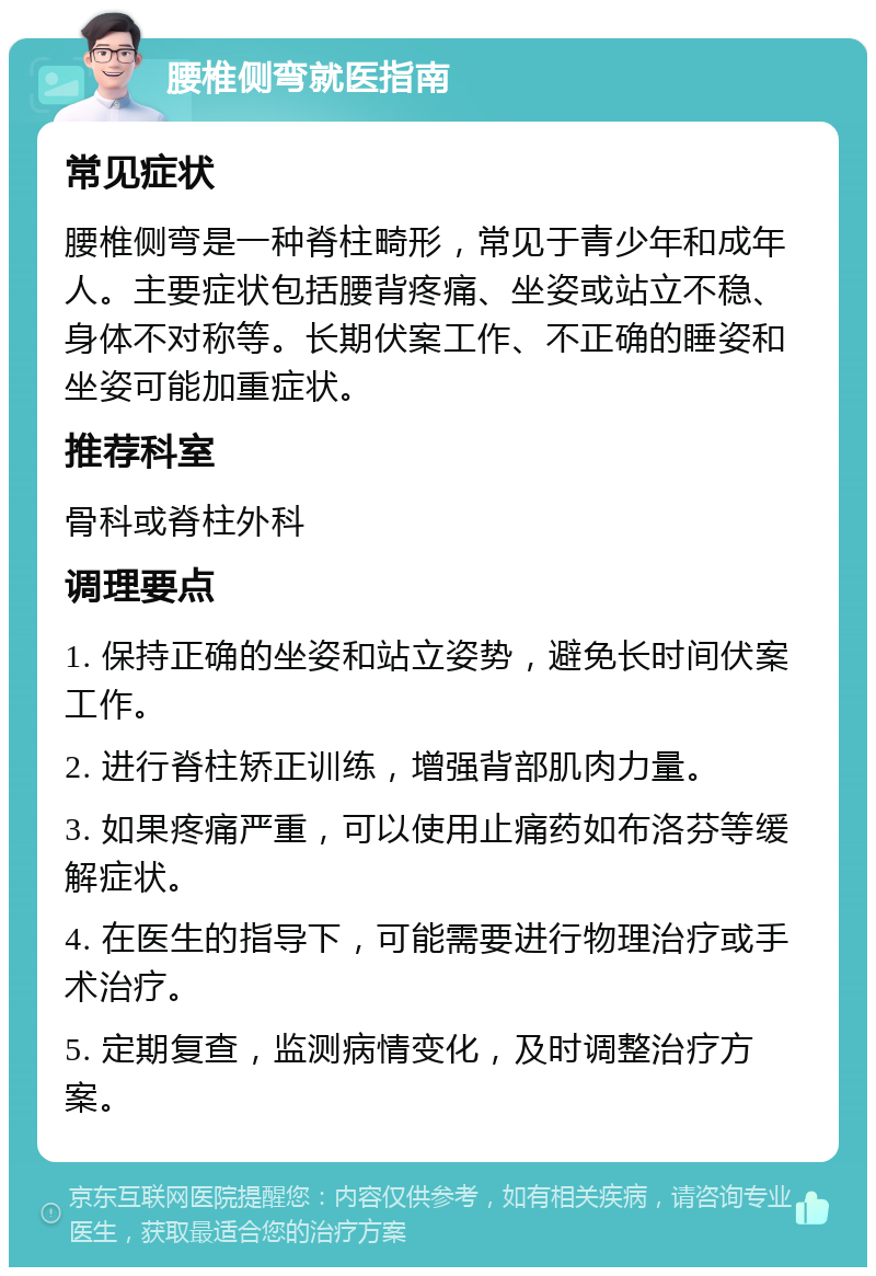 腰椎侧弯就医指南 常见症状 腰椎侧弯是一种脊柱畸形，常见于青少年和成年人。主要症状包括腰背疼痛、坐姿或站立不稳、身体不对称等。长期伏案工作、不正确的睡姿和坐姿可能加重症状。 推荐科室 骨科或脊柱外科 调理要点 1. 保持正确的坐姿和站立姿势，避免长时间伏案工作。 2. 进行脊柱矫正训练，增强背部肌肉力量。 3. 如果疼痛严重，可以使用止痛药如布洛芬等缓解症状。 4. 在医生的指导下，可能需要进行物理治疗或手术治疗。 5. 定期复查，监测病情变化，及时调整治疗方案。