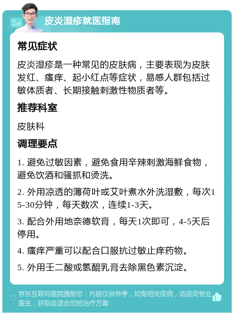 皮炎湿疹就医指南 常见症状 皮炎湿疹是一种常见的皮肤病，主要表现为皮肤发红、瘙痒、起小红点等症状，易感人群包括过敏体质者、长期接触刺激性物质者等。 推荐科室 皮肤科 调理要点 1. 避免过敏因素，避免食用辛辣刺激海鲜食物，避免饮酒和骚抓和烫洗。 2. 外用凉透的薄荷叶或艾叶煮水外洗湿敷，每次15-30分钟，每天数次，连续1-3天。 3. 配合外用地奈德软膏，每天1次即可，4-5天后停用。 4. 瘙痒严重可以配合口服抗过敏止痒药物。 5. 外用壬二酸或氢醌乳膏去除黑色素沉淀。