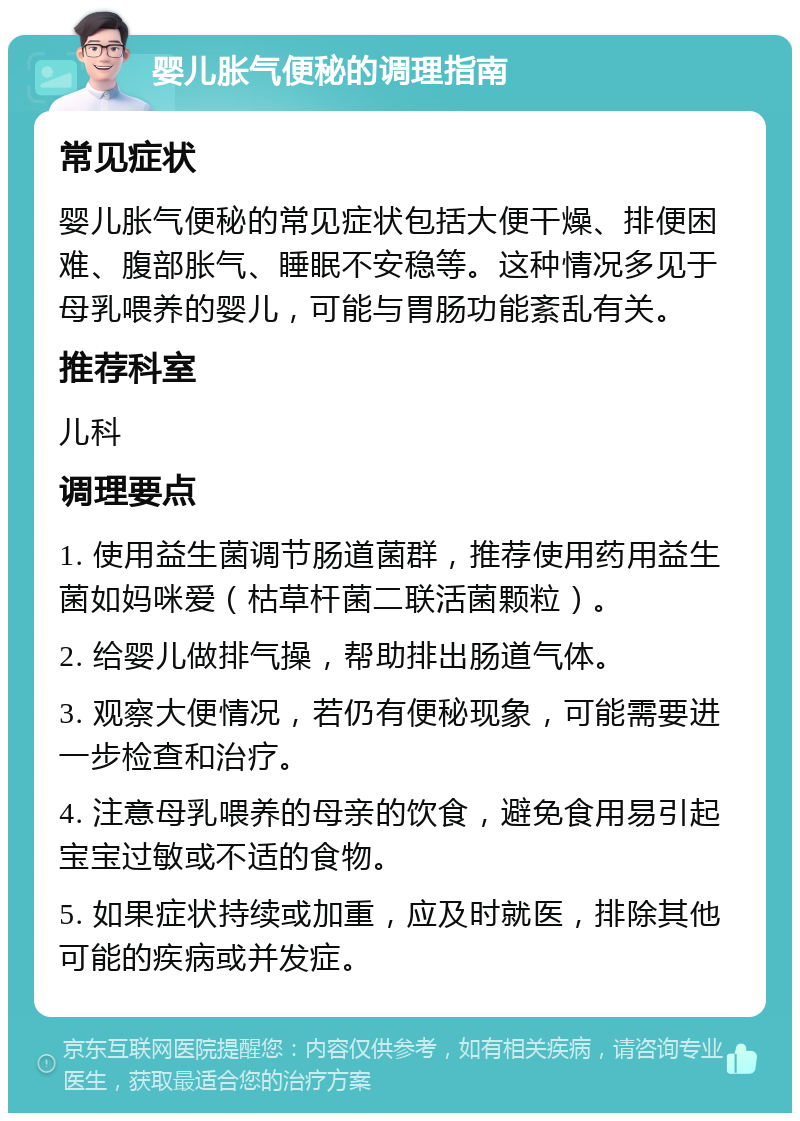 婴儿胀气便秘的调理指南 常见症状 婴儿胀气便秘的常见症状包括大便干燥、排便困难、腹部胀气、睡眠不安稳等。这种情况多见于母乳喂养的婴儿，可能与胃肠功能紊乱有关。 推荐科室 儿科 调理要点 1. 使用益生菌调节肠道菌群，推荐使用药用益生菌如妈咪爱（枯草杆菌二联活菌颗粒）。 2. 给婴儿做排气操，帮助排出肠道气体。 3. 观察大便情况，若仍有便秘现象，可能需要进一步检查和治疗。 4. 注意母乳喂养的母亲的饮食，避免食用易引起宝宝过敏或不适的食物。 5. 如果症状持续或加重，应及时就医，排除其他可能的疾病或并发症。