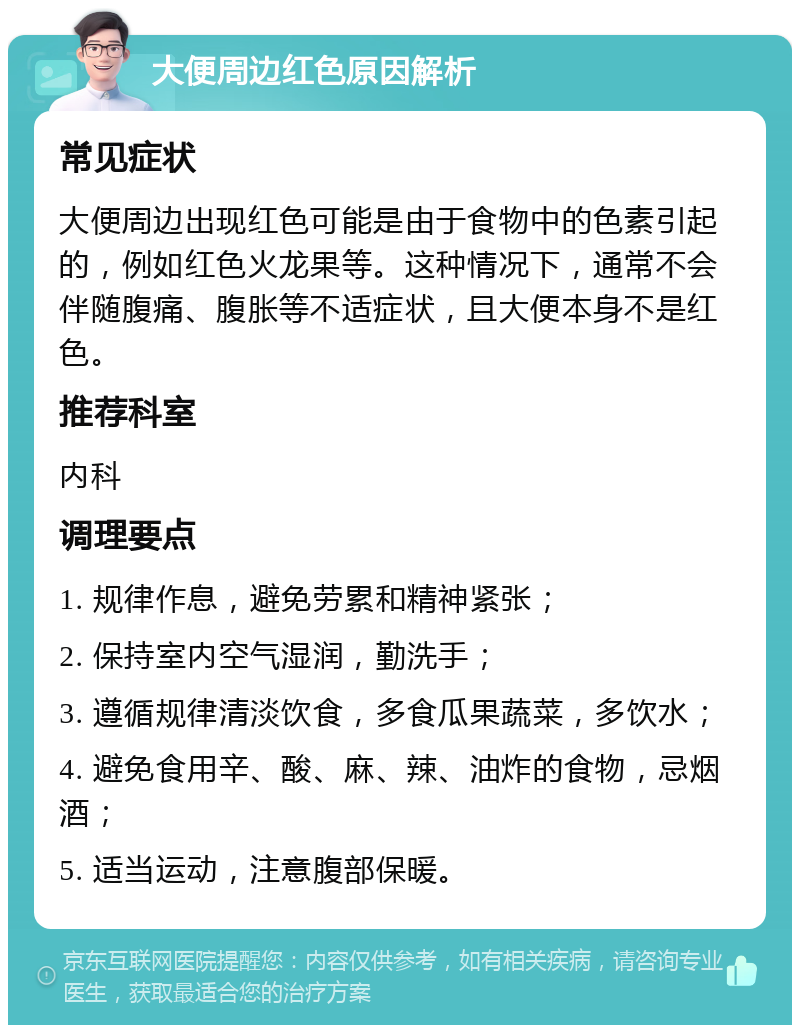 大便周边红色原因解析 常见症状 大便周边出现红色可能是由于食物中的色素引起的，例如红色火龙果等。这种情况下，通常不会伴随腹痛、腹胀等不适症状，且大便本身不是红色。 推荐科室 内科 调理要点 1. 规律作息，避免劳累和精神紧张； 2. 保持室内空气湿润，勤洗手； 3. 遵循规律清淡饮食，多食瓜果蔬菜，多饮水； 4. 避免食用辛、酸、麻、辣、油炸的食物，忌烟酒； 5. 适当运动，注意腹部保暖。