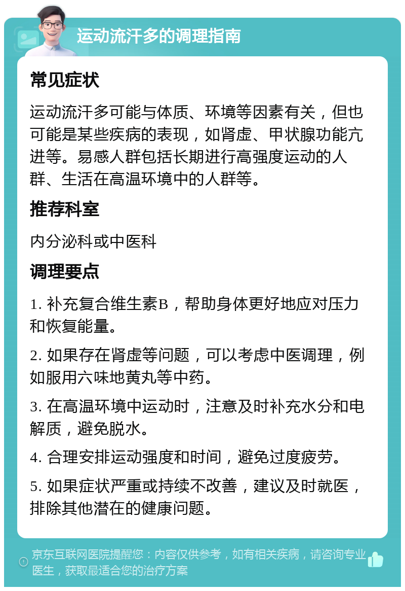 运动流汗多的调理指南 常见症状 运动流汗多可能与体质、环境等因素有关，但也可能是某些疾病的表现，如肾虚、甲状腺功能亢进等。易感人群包括长期进行高强度运动的人群、生活在高温环境中的人群等。 推荐科室 内分泌科或中医科 调理要点 1. 补充复合维生素B，帮助身体更好地应对压力和恢复能量。 2. 如果存在肾虚等问题，可以考虑中医调理，例如服用六味地黄丸等中药。 3. 在高温环境中运动时，注意及时补充水分和电解质，避免脱水。 4. 合理安排运动强度和时间，避免过度疲劳。 5. 如果症状严重或持续不改善，建议及时就医，排除其他潜在的健康问题。