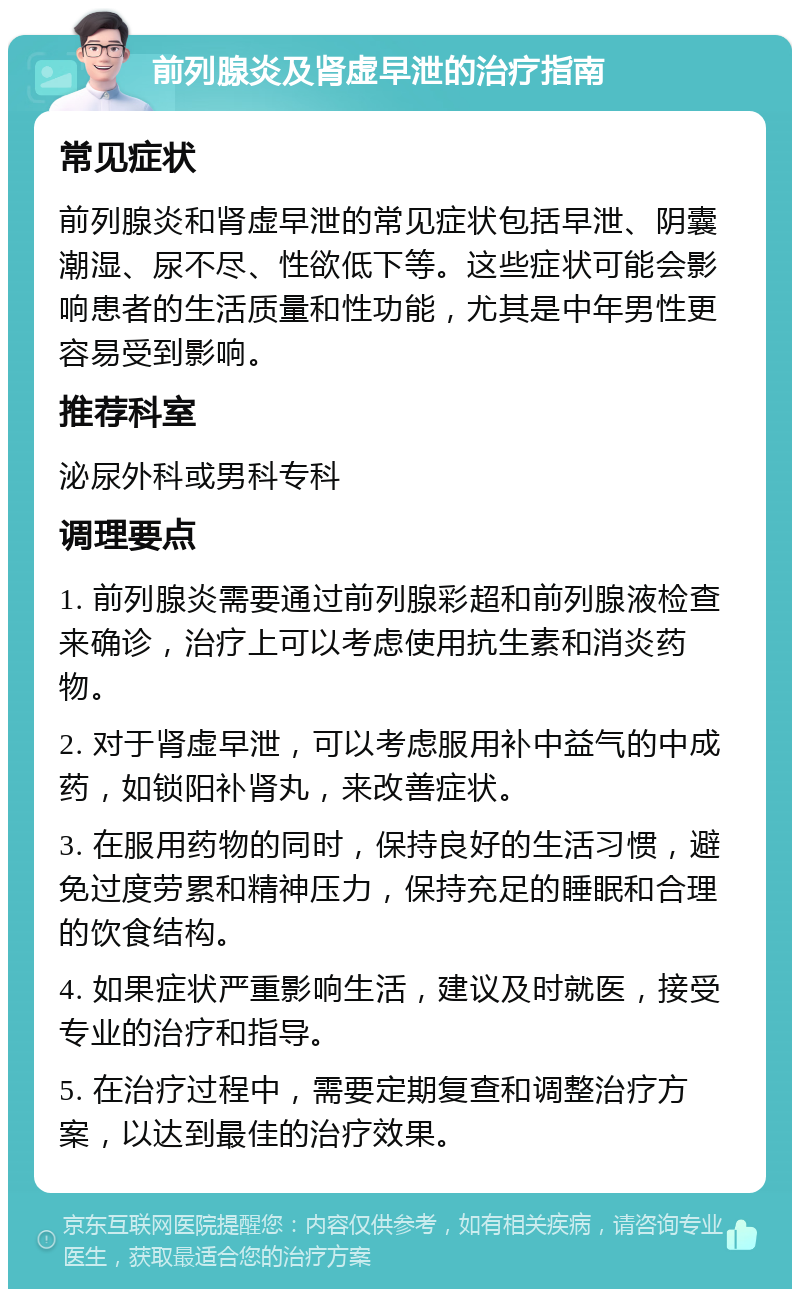 前列腺炎及肾虚早泄的治疗指南 常见症状 前列腺炎和肾虚早泄的常见症状包括早泄、阴囊潮湿、尿不尽、性欲低下等。这些症状可能会影响患者的生活质量和性功能，尤其是中年男性更容易受到影响。 推荐科室 泌尿外科或男科专科 调理要点 1. 前列腺炎需要通过前列腺彩超和前列腺液检查来确诊，治疗上可以考虑使用抗生素和消炎药物。 2. 对于肾虚早泄，可以考虑服用补中益气的中成药，如锁阳补肾丸，来改善症状。 3. 在服用药物的同时，保持良好的生活习惯，避免过度劳累和精神压力，保持充足的睡眠和合理的饮食结构。 4. 如果症状严重影响生活，建议及时就医，接受专业的治疗和指导。 5. 在治疗过程中，需要定期复查和调整治疗方案，以达到最佳的治疗效果。