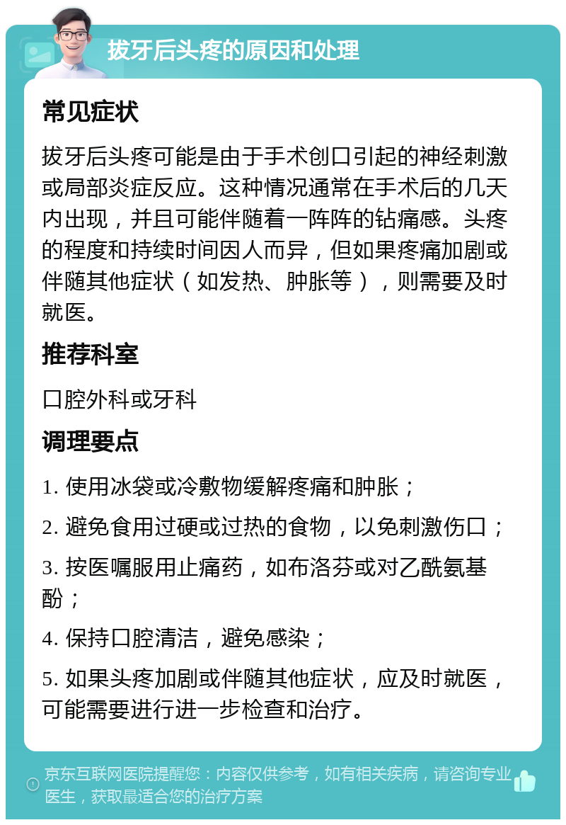 拔牙后头疼的原因和处理 常见症状 拔牙后头疼可能是由于手术创口引起的神经刺激或局部炎症反应。这种情况通常在手术后的几天内出现，并且可能伴随着一阵阵的钻痛感。头疼的程度和持续时间因人而异，但如果疼痛加剧或伴随其他症状（如发热、肿胀等），则需要及时就医。 推荐科室 口腔外科或牙科 调理要点 1. 使用冰袋或冷敷物缓解疼痛和肿胀； 2. 避免食用过硬或过热的食物，以免刺激伤口； 3. 按医嘱服用止痛药，如布洛芬或对乙酰氨基酚； 4. 保持口腔清洁，避免感染； 5. 如果头疼加剧或伴随其他症状，应及时就医，可能需要进行进一步检查和治疗。