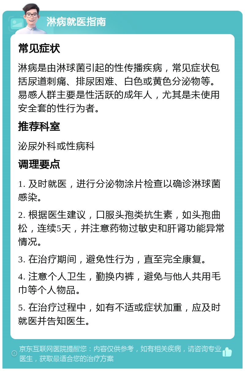 淋病就医指南 常见症状 淋病是由淋球菌引起的性传播疾病，常见症状包括尿道刺痛、排尿困难、白色或黄色分泌物等。易感人群主要是性活跃的成年人，尤其是未使用安全套的性行为者。 推荐科室 泌尿外科或性病科 调理要点 1. 及时就医，进行分泌物涂片检查以确诊淋球菌感染。 2. 根据医生建议，口服头孢类抗生素，如头孢曲松，连续5天，并注意药物过敏史和肝肾功能异常情况。 3. 在治疗期间，避免性行为，直至完全康复。 4. 注意个人卫生，勤换内裤，避免与他人共用毛巾等个人物品。 5. 在治疗过程中，如有不适或症状加重，应及时就医并告知医生。