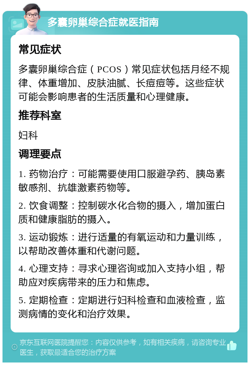 多囊卵巢综合症就医指南 常见症状 多囊卵巢综合症（PCOS）常见症状包括月经不规律、体重增加、皮肤油腻、长痘痘等。这些症状可能会影响患者的生活质量和心理健康。 推荐科室 妇科 调理要点 1. 药物治疗：可能需要使用口服避孕药、胰岛素敏感剂、抗雄激素药物等。 2. 饮食调整：控制碳水化合物的摄入，增加蛋白质和健康脂肪的摄入。 3. 运动锻炼：进行适量的有氧运动和力量训练，以帮助改善体重和代谢问题。 4. 心理支持：寻求心理咨询或加入支持小组，帮助应对疾病带来的压力和焦虑。 5. 定期检查：定期进行妇科检查和血液检查，监测病情的变化和治疗效果。