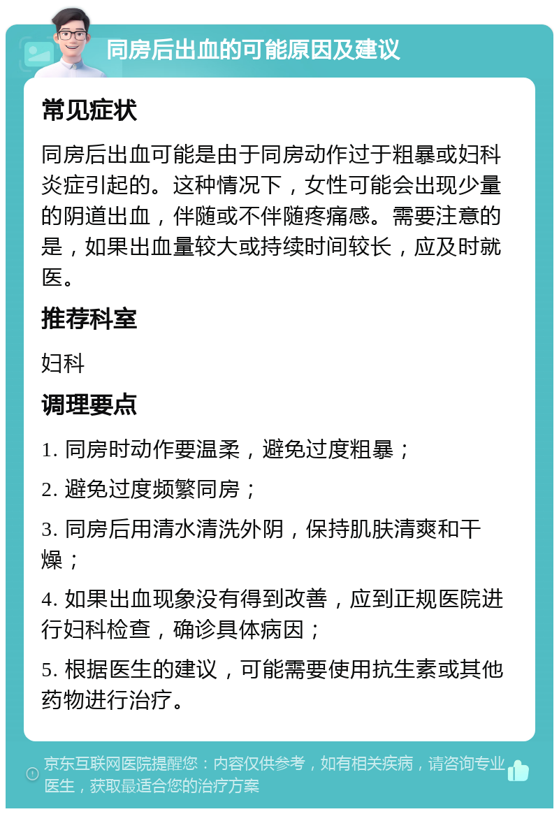 同房后出血的可能原因及建议 常见症状 同房后出血可能是由于同房动作过于粗暴或妇科炎症引起的。这种情况下，女性可能会出现少量的阴道出血，伴随或不伴随疼痛感。需要注意的是，如果出血量较大或持续时间较长，应及时就医。 推荐科室 妇科 调理要点 1. 同房时动作要温柔，避免过度粗暴； 2. 避免过度频繁同房； 3. 同房后用清水清洗外阴，保持肌肤清爽和干燥； 4. 如果出血现象没有得到改善，应到正规医院进行妇科检查，确诊具体病因； 5. 根据医生的建议，可能需要使用抗生素或其他药物进行治疗。