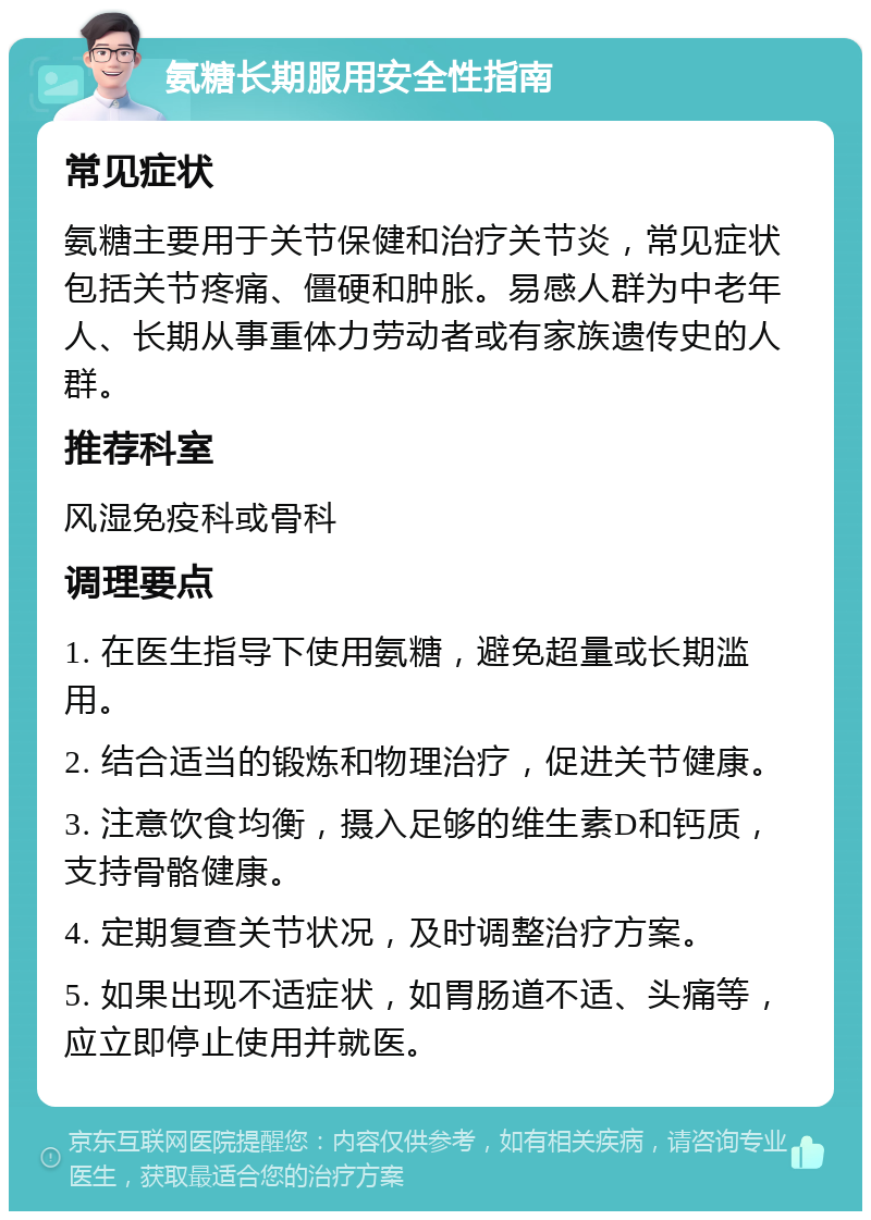 氨糖长期服用安全性指南 常见症状 氨糖主要用于关节保健和治疗关节炎，常见症状包括关节疼痛、僵硬和肿胀。易感人群为中老年人、长期从事重体力劳动者或有家族遗传史的人群。 推荐科室 风湿免疫科或骨科 调理要点 1. 在医生指导下使用氨糖，避免超量或长期滥用。 2. 结合适当的锻炼和物理治疗，促进关节健康。 3. 注意饮食均衡，摄入足够的维生素D和钙质，支持骨骼健康。 4. 定期复查关节状况，及时调整治疗方案。 5. 如果出现不适症状，如胃肠道不适、头痛等，应立即停止使用并就医。