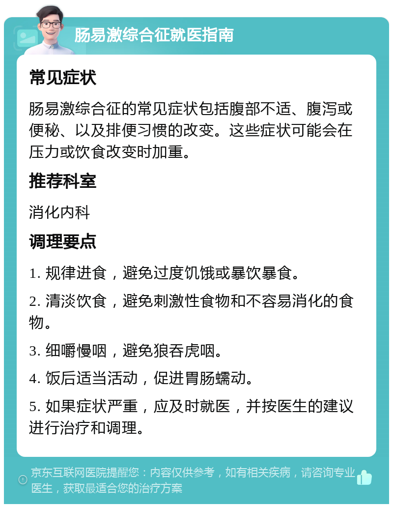 肠易激综合征就医指南 常见症状 肠易激综合征的常见症状包括腹部不适、腹泻或便秘、以及排便习惯的改变。这些症状可能会在压力或饮食改变时加重。 推荐科室 消化内科 调理要点 1. 规律进食，避免过度饥饿或暴饮暴食。 2. 清淡饮食，避免刺激性食物和不容易消化的食物。 3. 细嚼慢咽，避免狼吞虎咽。 4. 饭后适当活动，促进胃肠蠕动。 5. 如果症状严重，应及时就医，并按医生的建议进行治疗和调理。