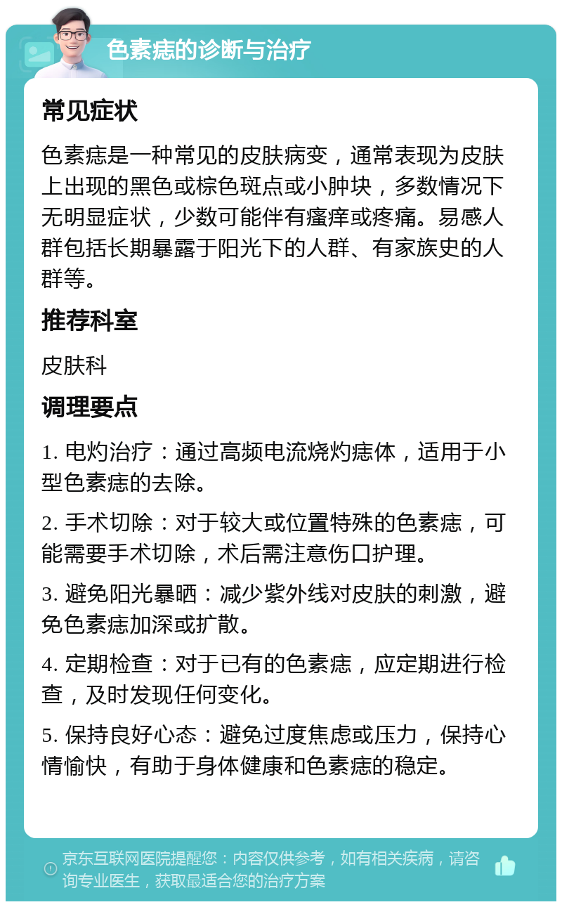 色素痣的诊断与治疗 常见症状 色素痣是一种常见的皮肤病变，通常表现为皮肤上出现的黑色或棕色斑点或小肿块，多数情况下无明显症状，少数可能伴有瘙痒或疼痛。易感人群包括长期暴露于阳光下的人群、有家族史的人群等。 推荐科室 皮肤科 调理要点 1. 电灼治疗：通过高频电流烧灼痣体，适用于小型色素痣的去除。 2. 手术切除：对于较大或位置特殊的色素痣，可能需要手术切除，术后需注意伤口护理。 3. 避免阳光暴晒：减少紫外线对皮肤的刺激，避免色素痣加深或扩散。 4. 定期检查：对于已有的色素痣，应定期进行检查，及时发现任何变化。 5. 保持良好心态：避免过度焦虑或压力，保持心情愉快，有助于身体健康和色素痣的稳定。