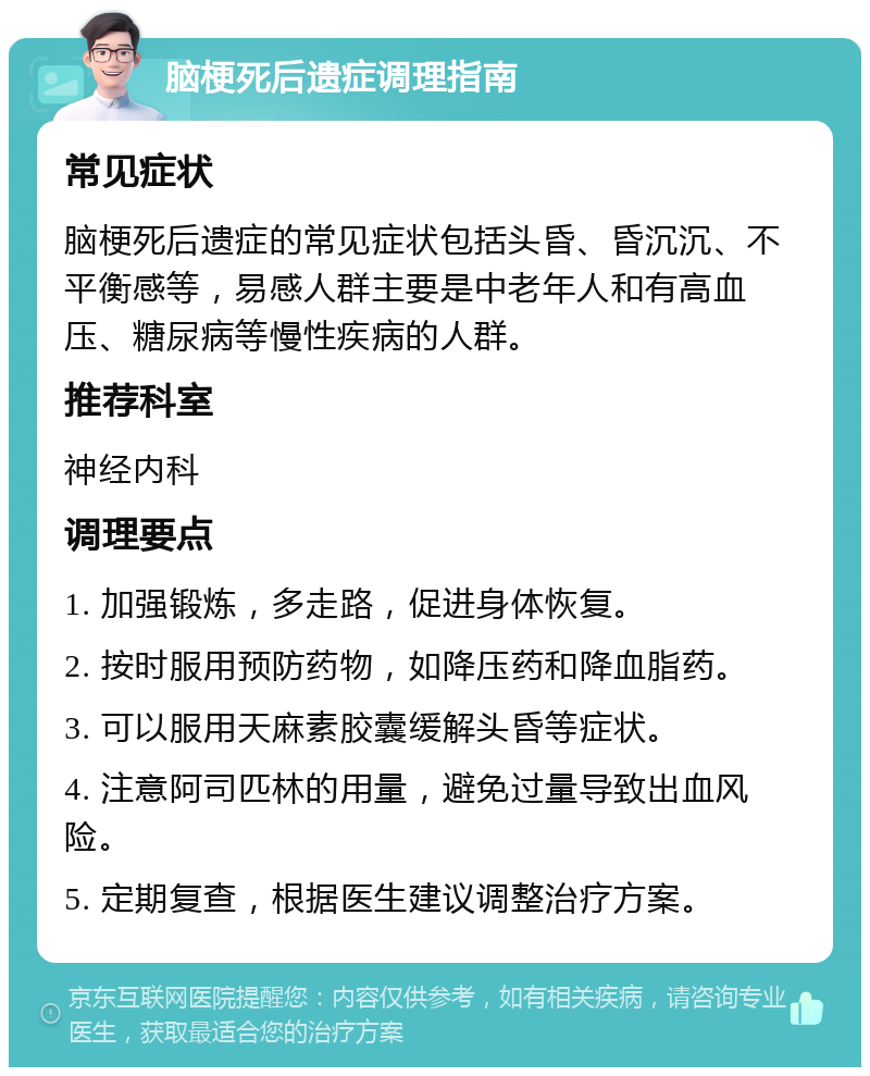 脑梗死后遗症调理指南 常见症状 脑梗死后遗症的常见症状包括头昏、昏沉沉、不平衡感等，易感人群主要是中老年人和有高血压、糖尿病等慢性疾病的人群。 推荐科室 神经内科 调理要点 1. 加强锻炼，多走路，促进身体恢复。 2. 按时服用预防药物，如降压药和降血脂药。 3. 可以服用天麻素胶囊缓解头昏等症状。 4. 注意阿司匹林的用量，避免过量导致出血风险。 5. 定期复查，根据医生建议调整治疗方案。