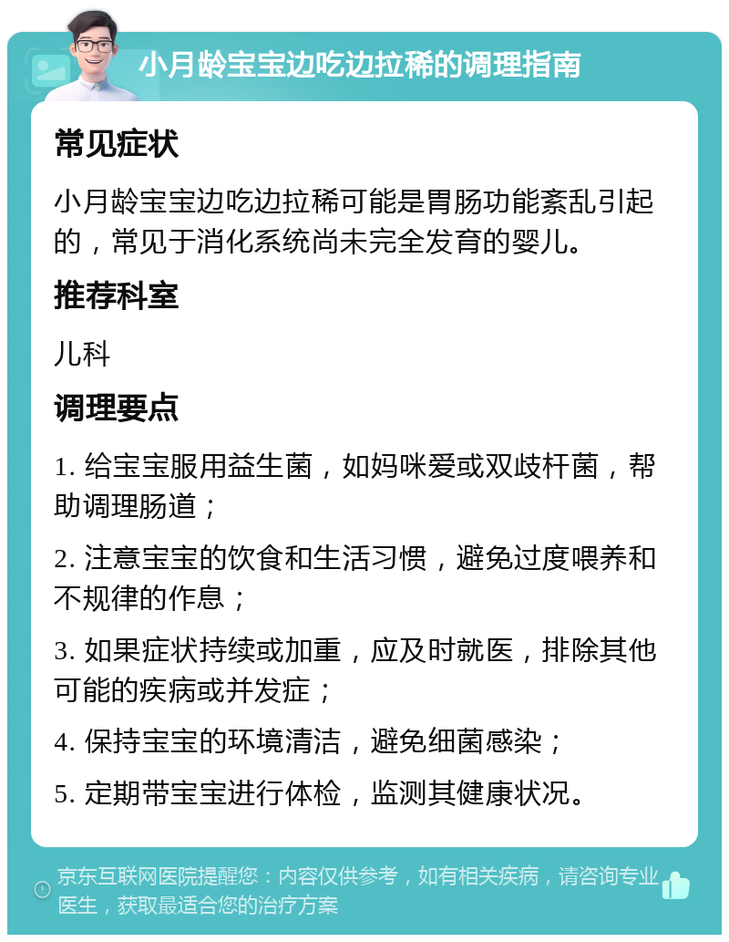 小月龄宝宝边吃边拉稀的调理指南 常见症状 小月龄宝宝边吃边拉稀可能是胃肠功能紊乱引起的，常见于消化系统尚未完全发育的婴儿。 推荐科室 儿科 调理要点 1. 给宝宝服用益生菌，如妈咪爱或双歧杆菌，帮助调理肠道； 2. 注意宝宝的饮食和生活习惯，避免过度喂养和不规律的作息； 3. 如果症状持续或加重，应及时就医，排除其他可能的疾病或并发症； 4. 保持宝宝的环境清洁，避免细菌感染； 5. 定期带宝宝进行体检，监测其健康状况。