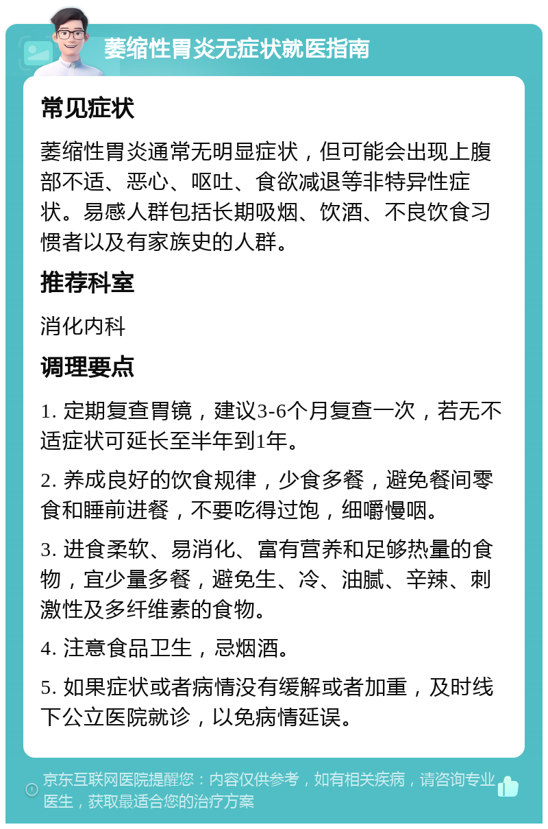 萎缩性胃炎无症状就医指南 常见症状 萎缩性胃炎通常无明显症状，但可能会出现上腹部不适、恶心、呕吐、食欲减退等非特异性症状。易感人群包括长期吸烟、饮酒、不良饮食习惯者以及有家族史的人群。 推荐科室 消化内科 调理要点 1. 定期复查胃镜，建议3-6个月复查一次，若无不适症状可延长至半年到1年。 2. 养成良好的饮食规律，少食多餐，避免餐间零食和睡前进餐，不要吃得过饱，细嚼慢咽。 3. 进食柔软、易消化、富有营养和足够热量的食物，宜少量多餐，避免生、冷、油腻、辛辣、刺激性及多纤维素的食物。 4. 注意食品卫生，忌烟酒。 5. 如果症状或者病情没有缓解或者加重，及时线下公立医院就诊，以免病情延误。