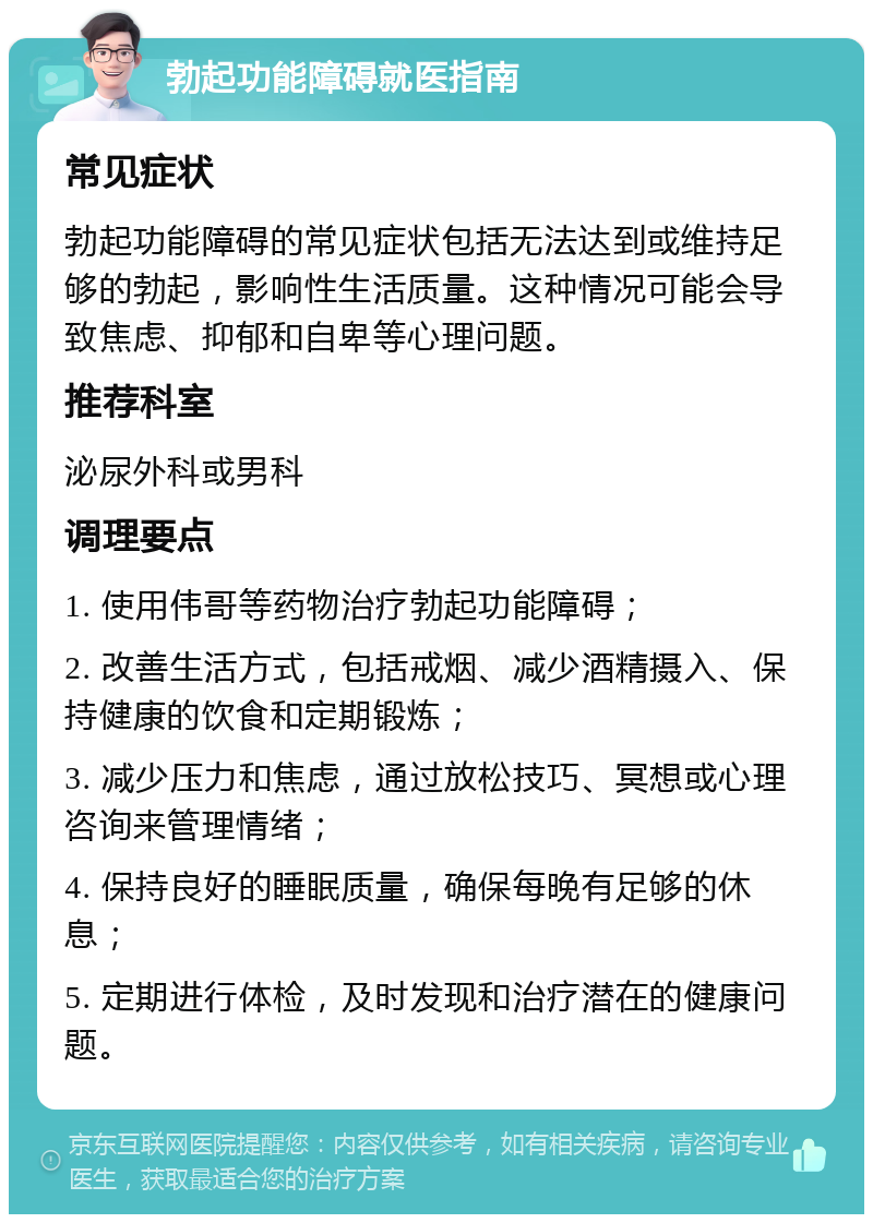 勃起功能障碍就医指南 常见症状 勃起功能障碍的常见症状包括无法达到或维持足够的勃起，影响性生活质量。这种情况可能会导致焦虑、抑郁和自卑等心理问题。 推荐科室 泌尿外科或男科 调理要点 1. 使用伟哥等药物治疗勃起功能障碍； 2. 改善生活方式，包括戒烟、减少酒精摄入、保持健康的饮食和定期锻炼； 3. 减少压力和焦虑，通过放松技巧、冥想或心理咨询来管理情绪； 4. 保持良好的睡眠质量，确保每晚有足够的休息； 5. 定期进行体检，及时发现和治疗潜在的健康问题。