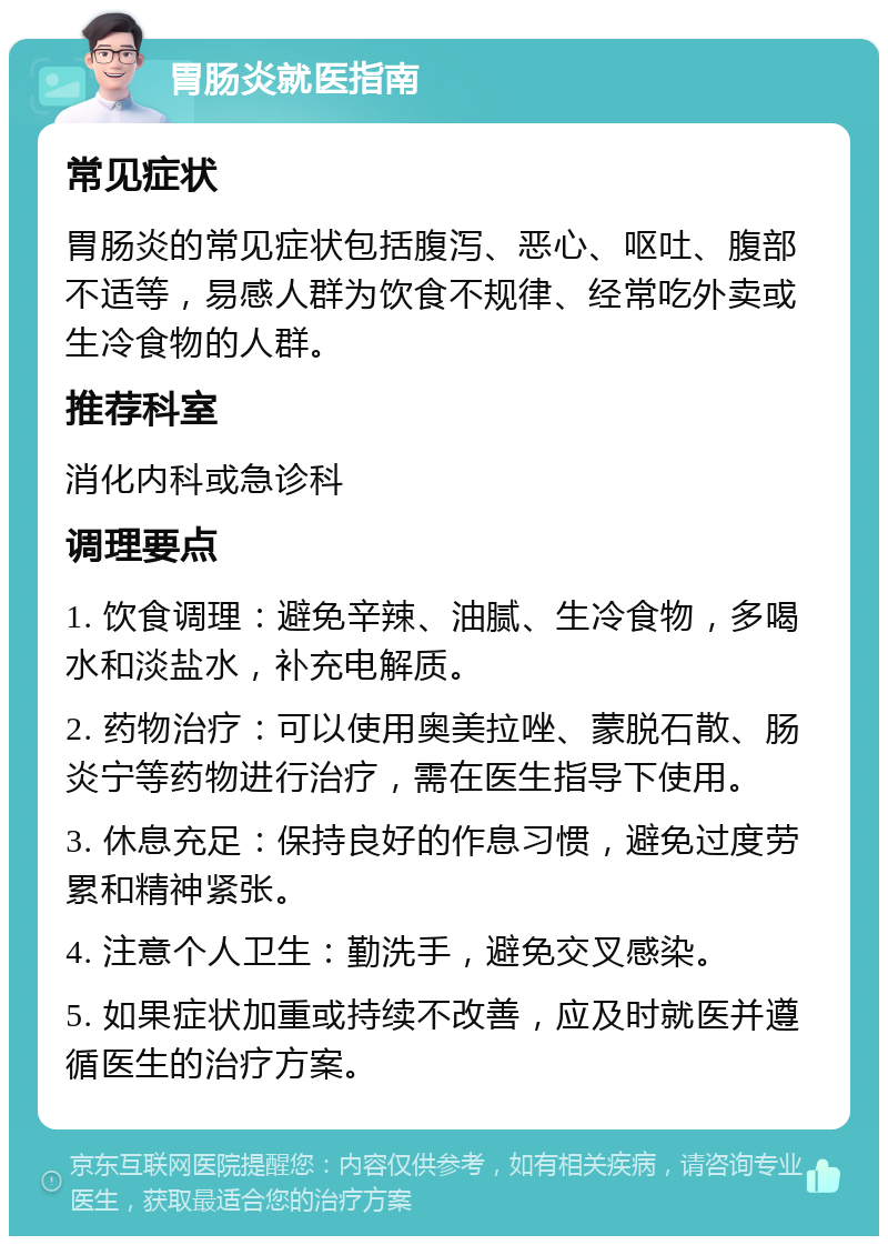 胃肠炎就医指南 常见症状 胃肠炎的常见症状包括腹泻、恶心、呕吐、腹部不适等，易感人群为饮食不规律、经常吃外卖或生冷食物的人群。 推荐科室 消化内科或急诊科 调理要点 1. 饮食调理：避免辛辣、油腻、生冷食物，多喝水和淡盐水，补充电解质。 2. 药物治疗：可以使用奥美拉唑、蒙脱石散、肠炎宁等药物进行治疗，需在医生指导下使用。 3. 休息充足：保持良好的作息习惯，避免过度劳累和精神紧张。 4. 注意个人卫生：勤洗手，避免交叉感染。 5. 如果症状加重或持续不改善，应及时就医并遵循医生的治疗方案。