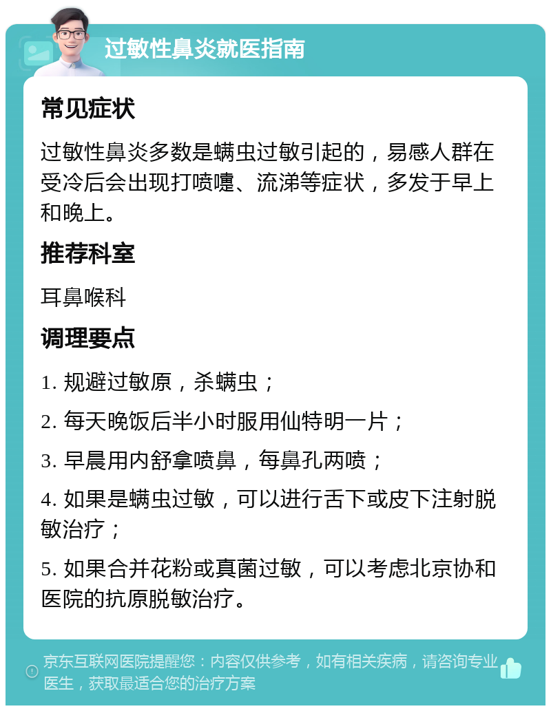 过敏性鼻炎就医指南 常见症状 过敏性鼻炎多数是螨虫过敏引起的，易感人群在受冷后会出现打喷嚏、流涕等症状，多发于早上和晚上。 推荐科室 耳鼻喉科 调理要点 1. 规避过敏原，杀螨虫； 2. 每天晚饭后半小时服用仙特明一片； 3. 早晨用内舒拿喷鼻，每鼻孔两喷； 4. 如果是螨虫过敏，可以进行舌下或皮下注射脱敏治疗； 5. 如果合并花粉或真菌过敏，可以考虑北京协和医院的抗原脱敏治疗。