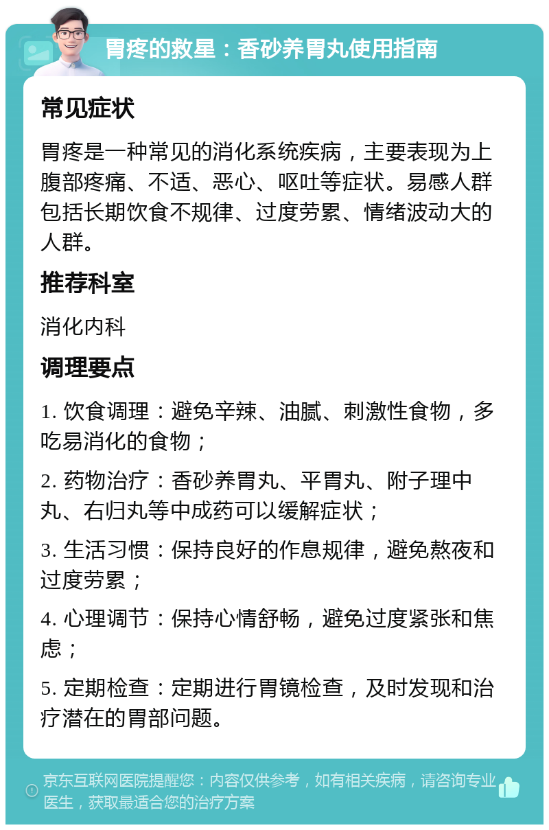 胃疼的救星：香砂养胃丸使用指南 常见症状 胃疼是一种常见的消化系统疾病，主要表现为上腹部疼痛、不适、恶心、呕吐等症状。易感人群包括长期饮食不规律、过度劳累、情绪波动大的人群。 推荐科室 消化内科 调理要点 1. 饮食调理：避免辛辣、油腻、刺激性食物，多吃易消化的食物； 2. 药物治疗：香砂养胃丸、平胃丸、附子理中丸、右归丸等中成药可以缓解症状； 3. 生活习惯：保持良好的作息规律，避免熬夜和过度劳累； 4. 心理调节：保持心情舒畅，避免过度紧张和焦虑； 5. 定期检查：定期进行胃镜检查，及时发现和治疗潜在的胃部问题。