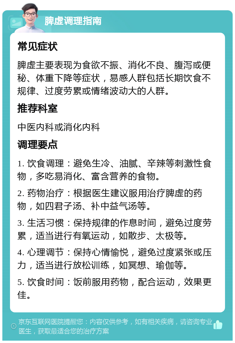 脾虚调理指南 常见症状 脾虚主要表现为食欲不振、消化不良、腹泻或便秘、体重下降等症状，易感人群包括长期饮食不规律、过度劳累或情绪波动大的人群。 推荐科室 中医内科或消化内科 调理要点 1. 饮食调理：避免生冷、油腻、辛辣等刺激性食物，多吃易消化、富含营养的食物。 2. 药物治疗：根据医生建议服用治疗脾虚的药物，如四君子汤、补中益气汤等。 3. 生活习惯：保持规律的作息时间，避免过度劳累，适当进行有氧运动，如散步、太极等。 4. 心理调节：保持心情愉悦，避免过度紧张或压力，适当进行放松训练，如冥想、瑜伽等。 5. 饮食时间：饭前服用药物，配合运动，效果更佳。