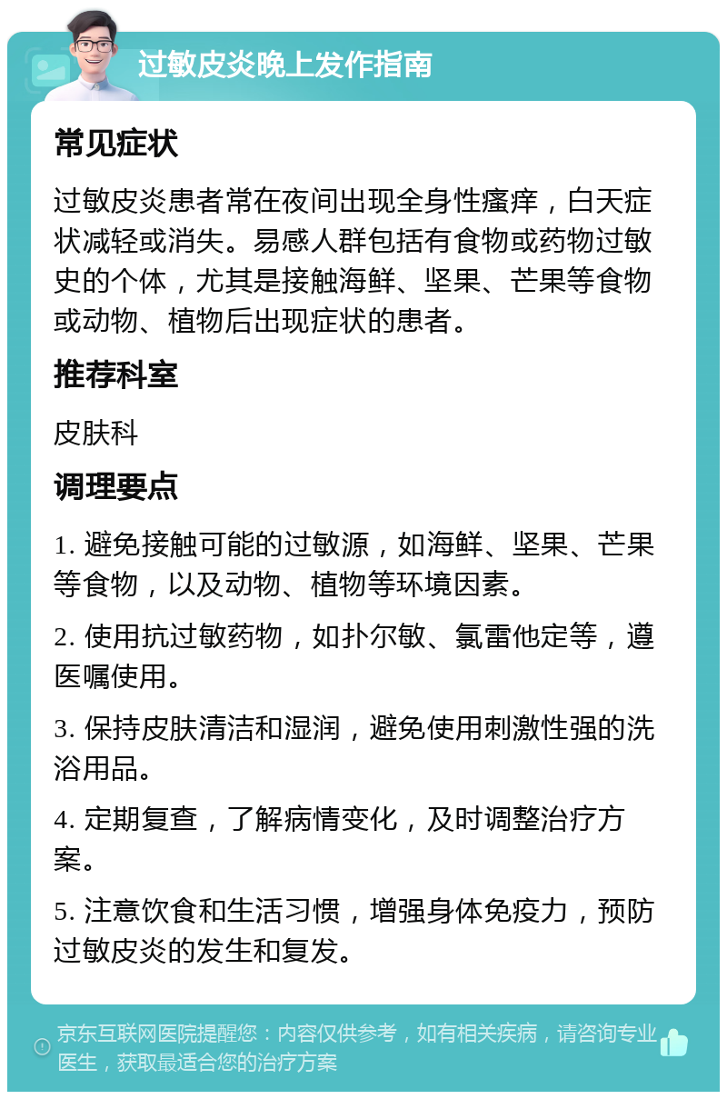 过敏皮炎晚上发作指南 常见症状 过敏皮炎患者常在夜间出现全身性瘙痒，白天症状减轻或消失。易感人群包括有食物或药物过敏史的个体，尤其是接触海鲜、坚果、芒果等食物或动物、植物后出现症状的患者。 推荐科室 皮肤科 调理要点 1. 避免接触可能的过敏源，如海鲜、坚果、芒果等食物，以及动物、植物等环境因素。 2. 使用抗过敏药物，如扑尔敏、氯雷他定等，遵医嘱使用。 3. 保持皮肤清洁和湿润，避免使用刺激性强的洗浴用品。 4. 定期复查，了解病情变化，及时调整治疗方案。 5. 注意饮食和生活习惯，增强身体免疫力，预防过敏皮炎的发生和复发。