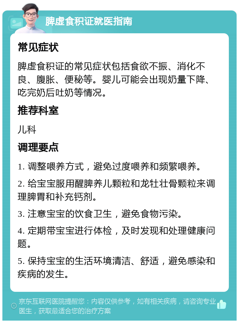 脾虚食积证就医指南 常见症状 脾虚食积证的常见症状包括食欲不振、消化不良、腹胀、便秘等。婴儿可能会出现奶量下降、吃完奶后吐奶等情况。 推荐科室 儿科 调理要点 1. 调整喂养方式，避免过度喂养和频繁喂养。 2. 给宝宝服用醒脾养儿颗粒和龙牡壮骨颗粒来调理脾胃和补充钙剂。 3. 注意宝宝的饮食卫生，避免食物污染。 4. 定期带宝宝进行体检，及时发现和处理健康问题。 5. 保持宝宝的生活环境清洁、舒适，避免感染和疾病的发生。