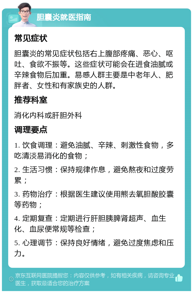 胆囊炎就医指南 常见症状 胆囊炎的常见症状包括右上腹部疼痛、恶心、呕吐、食欲不振等。这些症状可能会在进食油腻或辛辣食物后加重。易感人群主要是中老年人、肥胖者、女性和有家族史的人群。 推荐科室 消化内科或肝胆外科 调理要点 1. 饮食调理：避免油腻、辛辣、刺激性食物，多吃清淡易消化的食物； 2. 生活习惯：保持规律作息，避免熬夜和过度劳累； 3. 药物治疗：根据医生建议使用熊去氧胆酸胶囊等药物； 4. 定期复查：定期进行肝胆胰脾肾超声、血生化、血尿便常规等检查； 5. 心理调节：保持良好情绪，避免过度焦虑和压力。