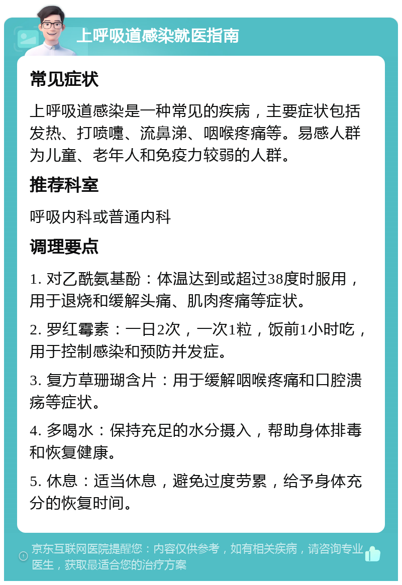 上呼吸道感染就医指南 常见症状 上呼吸道感染是一种常见的疾病，主要症状包括发热、打喷嚏、流鼻涕、咽喉疼痛等。易感人群为儿童、老年人和免疫力较弱的人群。 推荐科室 呼吸内科或普通内科 调理要点 1. 对乙酰氨基酚：体温达到或超过38度时服用，用于退烧和缓解头痛、肌肉疼痛等症状。 2. 罗红霉素：一日2次，一次1粒，饭前1小时吃，用于控制感染和预防并发症。 3. 复方草珊瑚含片：用于缓解咽喉疼痛和口腔溃疡等症状。 4. 多喝水：保持充足的水分摄入，帮助身体排毒和恢复健康。 5. 休息：适当休息，避免过度劳累，给予身体充分的恢复时间。